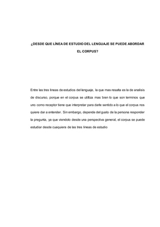 ¿DESDE QUE LÍNEA DE ESTUDIO DEL LENGUAJE SE PUEDE ABORDAR 
EL CORPUS? 
Entre las tres lineas de estudios del lenguaje, la que mas resalta es la de analisis 
de discurso, porque en el corpus se utilliza mas bien lo que son terminos que 
uno como receptor tiene que interpretar para darle sentido a lo que el corpus nos 
quiere dar a entender. Sin embargo, depende del gusto de la persona responder 
la pregunta, ya que viendolo desde una perspectiva general, el corpus se puede 
estudiar desde cuaquiera de las tres lineas de estudio 
 