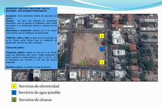 1
2
13
1
2
3
Servicios de electricidad
Servicios de agua potable
Servicios de cloacas
SERVICIOS PUBLICOS RELACION CON EL
ENTORNO – RELACIONES FUNCIONALES
Acueducto: zona netamente dotada de aducción por
presión.
Cloacas: se tiene una dotación en acueductos
principales, solo se amerita la instalación como ramal
secundario a la ramificación directa e indirecta de los
servicios.
Electricidad y alumbrado: ubicado por la Av. Moran
punto idóneo para la instalación de electricidad .
•Telefonía, cable y data: al igual que el alumbrado en
la Av. Moran punto idóneo para la instalación de
electricidad, servicio de cable y telefonía .
Transporte publico
Transporte público: realiza su ruta por la Av. Moran
hasta sus diferentes rutas como. Líneas existentes la
ruta 6, existen 4 a cierta distancia, ruta 11, ruta 21 , ruta
5, transbarca que transitan a 200 mts del terreno
propuesto.
Mobiliario urbano: no afectan el área del terreno .
 