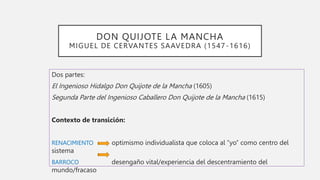 DON QUIJOTE LA MANCHA
MIGUEL DE CERVANTES SAAVEDRA (1547-1616)
Dos partes:
El Ingenioso Hidalgo Don Quijote de la Mancha (1605)
Segunda Parte del Ingenioso Caballero Don Quijote de la Mancha (1615)
Contexto de transición:
RENACIMIENTO optimismo individualista que coloca al “yo” como centro del
sistema
BARROCO desengaño vital/experiencia del descentramiento del
mundo/fracaso
 
