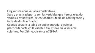 Elegimos las dos variables cualitativas.
Sexo y practicadeporte son las variables que hemos elegido.
Vamos a estadísticos, seleccionamos: tabla de contingencia y
tabla de doble entrada.
Cuando se abre la tabla de doble entrada, elegimos
practicadeporte en la variable fila, y sexo en la variable
columna. Por último, clicamos ACEPTAR.
 