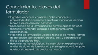 Conocimientos claves del
formulador
Ingredientes activos y auxiliares: Debe conocer sus
propiedades físico-químicas, estructuras y funciones técnicas
(como espesar, colorear, perfumar).
Fisicoquímica de la formulación: Le permite aplicar métodos
racionales y entender sinergias o antagonismos entre
componentes.
Ingeniería de formulación: Abarca técnicas de mezcla, formas
de aplicación (pulverización, brocha, etc.) y características
físicas del producto final.
Herramientas metodológicas: Incluyen planes experimentales,
análisis de datos, de formulación y estrategias industriales para
acelerar el desarrollo de productos nuevos.
 