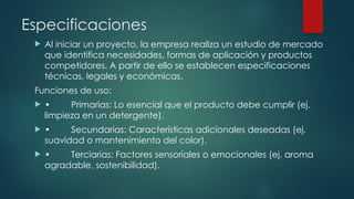 Especificaciones
 Al iniciar un proyecto, la empresa realiza un estudio de mercado
que identifica necesidades, formas de aplicación y productos
competidores. A partir de ello se establecen especificaciones
técnicas, legales y económicas.
Funciones de uso:
 • Primarias: Lo esencial que el producto debe cumplir (ej.
limpieza en un detergente).
 • Secundarias: Características adicionales deseadas (ej.
suavidad o mantenimiento del color).
 • Terciarias: Factores sensoriales o emocionales (ej. aroma
agradable, sostenibilidad).
 