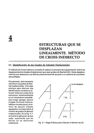 4
- ESTRUCTURAS QUE SE
DESPLAZAN
LINEALMENTE. MÉTODO
DE CROSS INDIRECTO
4.1. Identificación de los Grados de Libertad Traslacionales
El método de Cross Indirecto consiste en aplicar el principio de superposición sobre los
desplazamientos lineales (traslaciones) que sean grados de libertad (GL). Estos desplaza-
mientos son absolutos y se definen positivamente de acuerdo a un sistema de coordena-
das prefijado.
Previamente, será necesario
identificar los grados de liber-
tad traslacionales. Una regla
práctica para efectuar esa
identificación consiste en ar-
ticular todos los nudos de la
estructura, transformándola
en un mecanismo inestable,
para luego agregar apoyos
simples (ficticios) hasta es-
tabilizar a la estructura; el nú-
mero de apoyos simples
agregados corresponderá al
número de grados de libertad
traslacionales. En la Fig. 4.1
se ilustra la aplicación de esa
regla, suponiendo que las
barras no se deforman
axialmente.
no se desplaza
}----u""l1~
Fig. 4.1. Regla Práctica para Calcular el Número de GL.
 