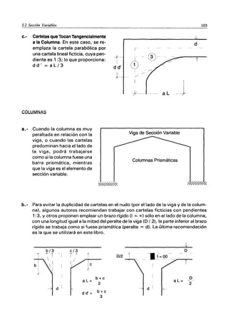 5.2 Sección Variables
c.- Cartelas que Tocan Tangencialmente
a la Columna. En este caso, se re-
emplaza la cartela parabólica por
una cartela lineal ficticia, cuya pen-
diente es 1:3; lo que proporciona:
dd' =aL/3
COLUMNAS
a.- Cuando la columna es muy
peraltada en relación con la
viga, o cuando las cartelas
predominan hacia el lado de
la viga, podrá trabajarse
como si la columna fuese una
barra prismática, mientras
que la viga es el elemento de
sección variable.
-t
I
d d'
J
103
d
1-
1
I
+----- -- al .... +
Viga de Sección Variable
Columnas Prismáticas
b.- Para evitar la duplicidad de cartelas en el nudo (por el lado de la viga y de la colum-
na), algunos autores recomiendan trabajar con cartelas ficticias con pendientes
1:3, y otros proponen emplear un brazo rígido (1 = oc) sólo en el lado de la columna,
con una longitud igual a la mitad del peralte de la viga (D 12), la parte inferior al brazo
rígido se trabaja como si fuese prismática (peralte = d). La última recomendación
es la que se utilizará en este libro.
1 - I
r
c
aL=
d (
d d' =
0/2 t
b+c
2
b+c
3
o
-~ I~ ()g -- _-...-_
aL=
-- d ~
o
2
 