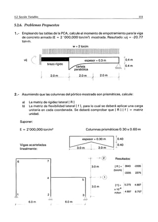 5.2 Sección Variables 111
----------------------------------------------------
5.2.6. Problemas Propuestos
1.- Empleando las tablas de la peA, calcule el momento de empotramiento para la viga
de concreto armado (E = 2 '000,000 ton/m2
) mostrada. Resultado: uij = -20.77
ton-m.
w =2 ton/m
üllflillOJJTImmJlUlJJllIJJrrmnm1IIJlilUUlTITrrIj
l'
uij espesor = 0.3 m 10.4m
10.4 m
I
} .2·Q!lL_ .... + 2.0 m I 2.0 m
····--···--1
2.- Asumiendo que las columnas del pórtico mostrado son prismáticas, calcule:
6
,,'
a) La matriz de rigidez lateral [ R 1
b) La matriz de flexibilidad lateral [ f L para lo cual se deberá aplicar una carga
unitaria en cada coordenada. Se deberá comprobar que [ R 1[ f 1 = matriz
unidad.
Suponer:
E = 2'000,000 ton/m2
Vigas acarteladas
linealmente:
7
Columnas prismáticas 0.30 x 0.60 m
~¡O. .40
. 10.40
3.0 m 1 3.0 mJ-
+---.---..-----~-.-- --.-...-........i'
--t -7 (2) Resultados:
'3.0m [R]=;3943 -2205
(ton/m) l-2205 2375
4 ~----------------,
5
> (1'
j
3.0m
[f] = .5.275 4.897
x 10-4
m/ton ' 4.897 8.757
3 l' -
l.,
2
,'"
6.0m 6.0 m
)
 