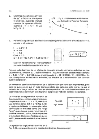 116 5.3 Deformación por Corte
2.- Mientras más alto sea el valor
de "g", el factor de transporte
fij decrece, pudiendo incluso
cambiar de signo (en el límite,
cuando g --+ ex ~ fij = - 1). Ver
la Fig. 5.15.
Fig. 5. 15. Influencia de la Deformación
por Corte sobre el Factor de Transporte
o
- 1
3.- Para el caso particular de una sección rectangular de concreto armado (base = b,
peralte = d) se tiene:
I = b d3
/12
A = bd
f = 1.2
E/G=2.3
g = 6 E I f / (G A L2) = 1.38 ( d / L )2
O
:
J
Es decir, físicamente "g" representa la in- t b f
versa de la esbeltez que tiene la barra.
Por otro lado, las vigas de un pórtico de concreto armado son barras esbeltas, ya que
usualmente su relación d / L es del orden de 1 / 10; por lo que en estas barras se tendría
g = 1.38(1/10)2 = 0.0138, laque proporcionaría fij = (1-0.0138)/(2 + 0.0138)= Y2,
por consiguiente, en las barras esbeltas, los efectos de la deformación por corte se
pueden despreciar.
En elementos peraltados los efectos de la deformación por corte son importantes, pero
esto no quiere decir que en toda barra peraltada sea aplicable esta teoría, ya que el
método de la carga unidad se basa en el cumplimiento de la hipótesis de Navier (las
secciones planas continúan siendo planas después de haberse aplicado las cargas).
De acuerdo al Reglamento Nacional de
Construcciones, en toda viga simplemen-
te apoyada donde d / L > 4 / 5, o en toda
viga continua donde d /L > 2/5 (Fig. 5.16).
la hipótesis de Navier no se cumple y ellas
tienen que ser tratadas como una "Viga
Pared", para lo cual puede recurrirse alli-
bro de Kalmanok, o sino, debe emplearse
el método de Elementos Finitos para su so-
lución, lo que está fuera del alcance de este
libro.
Un ejemplo de viga pared se ilustra en la
Fig.5.16
Viga Pared
.".
!,~
Fig. 5.1 7, correspondiente a la caseta de máquinas de un ascensor.
d
>
L
L
d
L
4
f~
5
..
'"
{
2
J
>
5
 