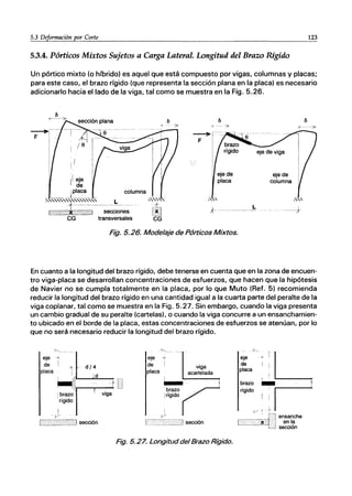 _5__
3_D_e~~_r_m_a_ci_ón~p_or_C_o_r_~
_______________________________________________________123
5.3.4. Pórticos Mixtos Sujetos a Carga Lateral. Longitud del Brazo Rigido
Un pórtico mixto (o híbrido) es aquel que está compuesto por vigas, columnas y placas;
para este caso, el brazo rígido (que representa la sección plana en la placa) es necesario
adicionarlo hacia el lado de la viga, tal como se muestra en la Fig. 5.26.
~r-
F I
1/ eje
de
_____ J~I~C~ columna
~
F
eje de
placa
eje de
columna
~:':::'l:~"--;~c~on~~ '~~~ .+ ..... _____ L ----,}
CG transversales CG
Fig. 5.26. Modelaje de Pórticos Mixtos.
En cuanto a la longitud del brazo rígido, debe tenerse en cuenta que en la zona de encuen-
tro viga-placa se desarrollan concentraciones de esfuerzos, que hacen que la hipótesis
de Navier no se cumpla totalmente en la placa, por lo que Muto (Ref. 5) recomienda
reducir la longitud del brazo rígido en una cantidad igual a la cuarta parte del peralte de la
viga coplanar, tal como se muestra en la Fig. 5.27. Sin embargo, cuando la viga presenta
un cambio gradual de su peralte (cartelas), o cuando la viga concurre a un ensanchamien-
to ubicado en el borde de la placa, estas concentraciones de esfuerzos se atenúan, por lo
que no será necesario reducir la longitud del brazo rígido.
~..._.-
eje ~
de I d/4
d
viga
"'-...
eje ~
de I
placa
viga
acartelada
I ,
-:::-~.
1 rígido
J
.......__...._. ___..J sección
Fig. 5.27. Longituddel Brazo Rígido.
S·,
eje
de
placa
.iL
brazo _~
rígido '
v ~ ~
[_-._._~j~lj. en:;!te
L.... secclon
 