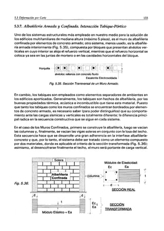 5.3 Deformación por Corte 133
5.3.7. Albañilería Armada y Confinada. Interacción Tabique-Pórtico
Uno de los sistemas estructurales más empleado en nuestro medio para la solución de
los edificios multifamiliares de mediana altura (máximo 5 pisos), es el muro de albañilería
confinada por elementos de concreto armado; otro sistema, menos usado, es la albañile-
ría armada interiormente (Fig. 5.35), compuesta por bloques que presentan alvéolos ver-
ticales en cuyo interior se aloja el refuerzo vertical, mientras que el refuerzo horizontal se
coloca ya sea en las juntas de mortero o en las cavidades horizontales del bloque.
Horquilla ·~~~~1lrcT~lrc-rr;)rr ~-;-@nCJ:l
alvéolos rellenos con concreto fluido ¡
Escalerilla Electrosoldada J
Fig. 5.35. Sección Transversal de un Muro Armado.
En cambio, los tabiques son empleados como elementos separadores de ambientes en
los edificios aporticados. Generalmente, los tabiques son hechos de albañilería, por las
buenas propiedades térmica, acústica e incombustible que tiene este material. Puesto
que tanto los tabiques como los muros confinados se encuentran bordeados por elemen-
tos de concreto armado, es necesario saber (para poder distinguirlos) que su comporta-
miento ante las cargas sísmicas y verticales es totalmente diferente; la diferencia princi·
pal radica en la secuencia constructiva que se sigue en cada sistema.
En el caso de los Muros Confinados, primero se construye la albañilería, luego se vacian
las columnas y, finalmente, se vacian las vigas soleras en conjunto con la losa del techo.
Esta secuencia hace que se desarrolle una gran adherencia en la interfase albañilería-
concreto y que, por lo tanto, el sistema debe ser tratado como un elemento compuesto
por dos materiales, donde es aplicable el criterio de la sección transformada (Fig. 5.36);
asimismo, al desencofrarse finalmente el techo, el muro será portante de carga vertical.
Fig.5.36.
i
_1
SECCIÓN
TRANSFORMADA
 