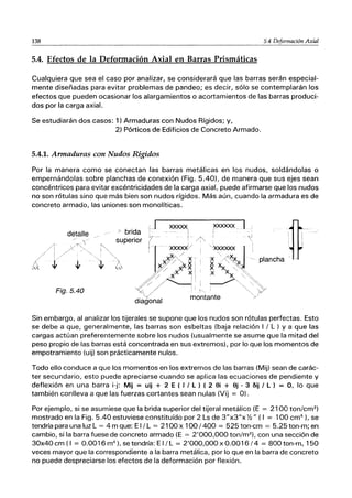 138 5.4 Deformación Axial
5.4. Efectos de la Deformación Axial en Barras Prismáticas
Cualquiera que sea el caso por analizar, se considerará que las barras serán especial-
mente diseñadas para evitar problemas de pandeo; es decir, sólo se contemplarán los
efectos que pueden ocasionar los alargamientos o acortamientos de las barras produci-
dos por la carga axial.
Se estudiarán dos casos: 1) Armaduras con Nudos Rígidos; y,
2) Pórticos de Edificios de Concreto Armado.
5.4.1. Armaduras con Nudos Rígidos
Por la manera como se conectan las barras metálicas en los nudos, soldándolas o
empernándolas sobre planchas de conexión (Fig. 5.40), de manera que sus ejes sean
concéntricos para evitar excéntricidades de la carga axial, puede afirmarse que los nudos
no son rótulas sino que más bien son nudos rígidos. Más aún, cuando la armadura es de
concreto armado, las uniones son monolíticas.
detalle
Fig.5.40
" brida
superior
J )QQQQ{¡
..... !
j-- /~"
Sin embargo, al analizar los tijerales se supone que los nudos son rótulas perfectas. Esto
se debe a que, generalmente, las barras son esbeltas (baja relación I / L ) y a que las
cargas actúan preferentemente sobre los nudos (usualmente se asume que la mitad del
peso propio de las barras está concentrada en sus extremos), por lo que los momentos de
empotramiento (uij) son prácticamente nulos.
Todo ello conduce a que los momentos en los extremos de las barras (Mij) sean de carác-
ter secundario, esto puede apreciarse cuando se aplica las ecuaciones de pendiente y
deflexión en una barra i-j: Mij = uij + 2 E ( I I L ) ( 2 ei + ej - 3 fiij I L) = 0, lo que
también conlleva a que las fuerzas cortantes sean nulas (Vij = O).
Por ejemplo, si se asumiese que la brida superior del tijeral metálico (E = 2100 ton/cm2
)
mostrado en la Fig. 5.40 estuviese constituído por 2 Ls de 3"x3"xYz" (1 = 100 cm4
), se
tendría para una luz L = 4 m que: El / L = 2100 x 100/400 = 525 ton-cm = 5.25 ton-m; en
cambio, si la barra fuese de concreto armado (E = 2'000,000 ton/m2
), con una sección de
30x40 cm (1 = 0.0016 m4
), se tendría: El / L = 2'000,000 x 0.0016 /4 = 800 ton-m, 150
veces mayor que la correspondiente a la barra metálica, por lo que en la barra de concreto
no puede despreciarse los efectos de la deformación por flexión.
 