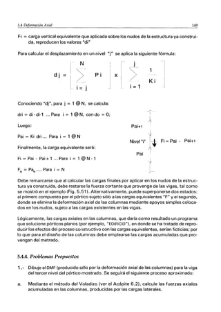 5.4 Deformación Axial 149
Fi = carga vertical equivalente que aplicada sobre los nudos de la estructura ya construi-
da, reproducen los valores "di"
Para calcular el desplazamiento en un nivel "i" se aplica la siguiente fórmula:
N
dj
>', Pi X
i= j
Conociendo "di", para j = 1 @ N, se calcula:
dri = di - di-1 ... Para i = 1 @ N, con do = O;
Luego:
Pai = Ki dri ... Para i = 1 @ N
Finalmente, la carga equivalente será:
Fi = Pai - Pai + 1 '" Para i = 1 @ N - 1
FN = PaN···· Para i = N
j
>
,.
i = 1
Pai+1
Nivel"i"
Pai
1
Ki
I~
~
fi-
,t,
I
~
]
j
Fi =Pai - Pai+1
Debe remarcarse que al calcular las cargas finales por aplicar en los nudos de la estruc-
tura ya construida, debe restarse la fuerza cortante que provenga de las vigas, tal como
se mostró en el ejemplo (Fig. 5.51). Alternativamente, puede superponerse dos estados:
el primero compuesto por el pórtico sujeto sólo a las cargas equivalentes "F" y el segundo,
donde se elimina la deformación axial de las columnas mediante apoyos simples coloca-
dos en los nudos, sujeto a las cargas existentes en las vigas.
Lógicamente, las cargas axiales en las columnas, que daría como resultado un programa
que solucione pórticos planos (por ejemplo, "EDIFICIO"), en donde se ha tratado de repro-
ducir los efectos del proceso consti'uctivo con las cargas equivalentes, serían ficticias; por
lo que para el diseño de las columnas debe emplearse las cargas acumuladas que pro-
vengan del metrado.
5.4.4. Problemas Propuestos
1.- Dibuje el DMF (producido sólo por la deformación axial de las columnas) para la viga
del tercer nivel del pórtico mostrado. Se seguirá el siguiente proceso aproximado:
a. Mediante el método del Voladizo (ver el Acápite 6.2), calcule las fuerzas axiales
acumuladas en las columnas, producidas por las cargas laterales.
 