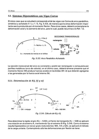 5.5 Arcos 151
5.5. Sistemas Hiperestáticos con Vigas Curvas
El único caso que se estudiará corresponde al de las vigas con forma de arco parabólico,
simétrico y achatado (f / Ls 1 /5, Fig. 5.53), de manera que la única deformación impor-
tante sea la producida por el momento flector. Para otros casos, deberá contemplarse la
deformación axial y la asimetría del arco, para lo cual, puede recurrirse a la Ref. 12.
SECCIONES TRANSVERSALES
{. ... lo =I Cos j3
rectangular
f =flecha < L I 5
t
L
lo =momento de inercia en el vértice
brida superior N/2
rcg'" --, --é> ~
IV~. IM/d"",
celosía d .t.I M
L2" .J~/d ~
N/2
)
brida inferior
Fig. 5.53. Arco Parabólico Achatado.
La sección transversal del arco es constante y podrá ser rectangular o compuesta por
perfiles metálicos (arco de celosía); en el último caso, deberá tenerse presente que el
momento flector (M) produce fuerzas axiales en las bridas (M / d) que deberán agregarse
a las generadas por la fuerza axial interna (N).
5.5.1. Detenninación de Kij, fij Y uij
41
(x'-Lx)
M
L )
..c
<-- 1-
MA + >
VA QA
MB =fAB MA
Fig. 5.54. Cálculo de Kij y flj.
Para determinar la rigidez al giro (Kij = KAB) Yel factor de transporte (fij = fAB) se aplicará
una rotación en el extremo A, manteniendo fijo al extremo B (Fig. 5.54). Como el sistema
resulta hiperestático en tercer grado (redundantes: MA, VA Y QA), se aplicará el método
de la carga unitaria. Contemplando sólo las deformaciones por flexión se tiene:
 