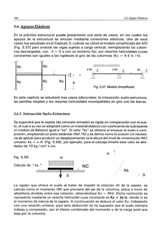 160 5.6 Apoyos Elásticos
5.6. Apoyos Elásticos
En la práctica estructural puede presentarse una serie de casos, en los cuales los
apoyos de la estructura se simulan medipnte conexiones elásticas. Uno de esos
casos fue estudiado en el Capítulo 3, cuando se utilizó el modelo simplificado del ACI
(Fig. 5.57) para analizar las v¡gas sujetas a carga vertical, reemplazando las colum-
nas descargadas, con 6 == O y con un extremo fijo, por resortes helicoidales cuyas
constantes son iguales a las rigideces al giro de las columnas (Kc = 4 E Ic I h).
Kc Kc
Kc Kc Kc
'"
'- -
1
I
h
[[11 r11111111 rr mIl
2KG_~ 2Kc .~ Kc _~
~f-~i------:-Iy~;-'':''''-_';':'';;--.++~' '
.," ...", ,,'o
Fig. 5.57. Modelo Simplificado.
En este capítulo se estudiará tres casos adicionales: la interacción suelo-estructura,
las parrillas simples y los resortes helicoidales incompatibles en giro con las barras.
5.6.1. Interacción Suelo-Estructura
Se supondrá que la zapata (de concreto armado) es rígida en comparación con el sue-
lo, el cual a su vez se adoptará como un material elástico con coeficiente de subrasante
(o módulo de Balasto) igual a "ks". El valor "ks" se obtiene al ensayar el suelo a com-
presión, empleando un plato estándar (Ref.15) y se define como la presión (o) necesa-
ria de aplicar para producir un desplazamiento (a la altura del nivel de cimentación NC)
unitario: ks = o lb (Fig. 5.58), por ejemplo, para el cascajo limeño este valor es alre-
dedor de 10 kg I cm2
x cm.
a t
Fig.5.58 a
Cálculo de "ks "
ks
La rigidez que ofrece el suelo al tratar de impedir la rotación (8) de la zapata, se
calcula como el momento (M) que proviene del eje de la columna, placa o muro de
albañilería dividido entre esa rotación, obteniéndose Kz = M/8. Dicha restricción se
representa mediante un resorte helicoidal cuya constante es Kz = ks Iz, donde Iz es
el momento de inercia de la zapata. A continuación se deduce el valor Kz, trabajando
con una rotación unitaria, para esta deducción se ha supuesto que el suelo siempre
trabaja a compresión, por el efecto combinado del momento y de la carga axial que
baja por la columna.
 