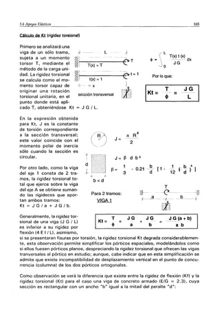 ~.6 Apo1!.0s Elásticos__________________-,-_________
Cálculo de Kt (rigidez torsional)
+---- L
~I
~I T(x) = T
~r
~! t(x) =1
0:::
9- - >x
Primero se analizará una
viga de un sólo tramo,
sujeta a un momento
torsor T, mediante el
método de la carga uni-
dad. La rigidez torsional
se calcula como el mo-
mento torsor capaz de
originar una rotación
torsional unitaria, en el
punto donde está apli-
cado T, obteniéndose Kt
sección transversal
En la expresión obtenida
para Kt, J es la constante
de torsión correspondiente
a la sección transversal;
este valor coincide con el
momento polar de inercia
sólo cuando la sección es
circular.
J G/L.
(R~
"'---- --'
l-
I
{ - L
--e-T
T(x) t (x)
el> =  ------- dx
Jo JG
- -U~t =1
Por lo que:
I
I
IKt=
[i:1 T JG
- -
=
l. - c_i
el> L
Jt
J=
R4
2
J = ~ d b 3
4
d
I
-1'--
~=
1
3
b
0.21 d [1- 1 b
---
( --- )
12 d
.f -+
b<d
T
165
1
Por otro lado, como la viga
del eje 1 consta de 2 tra-
mos, la rigidez torsional to-
tal que ejerce sobre la viga
del eje A se obtiene suman-
do las rigideces que apor-
tan ambos tramos:
Para 2 tramos: ~-- --f!'-----1~
1'-----ª ---+ --º- ---{
Kt = J G/a + J G/b.
Generalmente, la rigidez tor-
sional de una viga (J G / L)
es inferior a su rigidez por
flexión (4 E I / L), asimismo,
VIGA 1
Kt= ~ =
l11
JG + JG = __.J~(a+b)
a b a b
si se presentaran fisuras por torsión, la rigidez torsional Kt degrada considerablemen-
te, esta observación permite simplificar los pórticos espaciales, modelándolos como
si ellos fuesen pórticos planos, despreciando la rigidez torsional que ofrecen las vigas
tranversales al pórtico en estudio; aunque, cabe indicar que en esta simplificación se
admite que existe incompatibilidad de desplazamiento vertical en el punto de concu-
rrencia (columna) de los dos pórticos ortogonales.
Como observación se verá la diferencia que existe entre la rigidez de flexión (Kf) y la
rigidez torsional (Kt) para el caso una viga de concreto armado (E/G = 2.3), cuya
sección es rectangular con un ancho "b" igual a la mitad del peralte "d":
 
