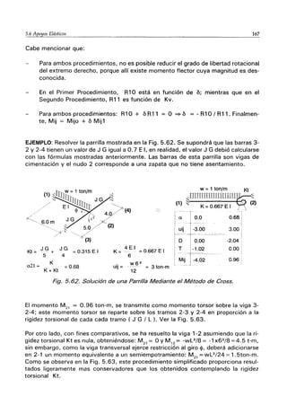 5.6 Apoyos Elásticos 167
Cabe mencionar que:
Para ambos procedimientos, no es posible reducir el grado de libertad rotacional
del extremo derecho, porque allí existe momento flector cuya magnitud es des-
conocida.
En el Primer Procedimiento, R10 está en función de 6; mientras que en el
Segundo Procedimiento, R11 es función de Kv.
Para ambos procedimientos: R10 + 6 R11 = O ~ 6 = - R1 O/ R11. Finalmen-
te, Mij = Mijo + 6 Mij1
EJEMPLO: Resolver la parrilla mostrada en la Fig. 5.62. Se supondrá que las barras 3-
2 Y 2-4 tienen un valor de J G igual a 0.7 E 1, en realidad, el valor J G debió calcularse
con las fórmulas mostradas anteriormente. Las barras de esta parrilla son vigas de
cimentación y el nudo 2 corresponde a una zapata que no tiene asentamiento.
Kt = ~G + J G =0.315 E I
a21 =
5 4
K
=0.68
K + Kt
(1)
a
uij
4 E I
K = - = 0.667 E I
6
Mij
w6 2
uij = ----- = 3 ton-m
12
w = 1 ton/m
,.rrrrrrrrrmlllJUJII '
~i K = 0.667 E I /
I
T0.0 0.68
-3.00 3.00
- - - - - - - - - - - -
0.00 -2.04 ,
-1.02 0.00 i
¡-4.02 0.96,
-'-
Fig. 5.62. Solución de una Parrilla Mediante el Método de Cross.
Kt
'"
"
El momento M 21
= 0.96 ton-m, se transmite como momento torsor sobre la viga 3-
2-4; este momento torsor se reparte sobre los tramos 2-3 y 2-4 en proporción a la
rigidez torsional de cada cada tramo ( J G / L l. Ver la Fig. 5.63.
Por otro lado, con fines comparativos, se ha resuelto la viga 1-2 asumiendo que la ri-
gidez torsional Kt es nula, obteniéndose: M 21
= O Y M 12
= -WL2/8 = -1 x62/8 =4.5 t-m,
sin embargo, como la viga transversal ejerce restricción al giro <1>, deberá adicionarse
en 2-1 un momento equivalente a un semiempotramiento: M 21
= wL2/24 = 1.5ton-m.
Como se observa en la Fig. 5.63, este procedimiento simplificado proporciona resul-
tados ligeramente mas conservadores que los obtenidos contemplando la rigidez
torsional Kt.
 