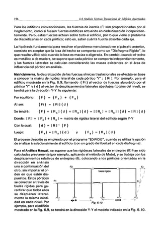 196 6.4 Análisis Sísmico Traslacional de Edificios Aporticados
Para los edificios convencionales, las fuerzas de inercia (F) son proporcionadas por el
Reglamento, como si fuesen fuerzas estáticas actuando en cada dirección independien-
temente. Pero, estas fuerzas actúan sobre todo el edificio, por lo que viene el problema
de discretizarlas en cada pórtico; esto es, saber cuánta fuerza absorbe cada eje.
La hipótesis fundamental para resolver el problema mencionado en el párrafo anterior,
consiste en aceptar que la losa del techo se comporta como un "Diafragma Rígido", lo
que resulta válido sólo cuando la losa es maciza o aligerada. En cambio, cuando el techo
es metálico o de madera, se supone que cada pórtico se comporta independientemente,
y las fuerzas laterales se calculan considerando las masas existentes en el área de
influencia del pórtico en análisis.
Matricialmente, la discretización de las fuerzas símicas traslacionales se efectúa en base
a conocer la matriz de rigidez lateral de cada pórtico "i": [Ri). Por ejemplo, para el
edificio mostrado en la Fig. 6.9, llamando {Fi} al vector de fuerzas absorbido por el
pórtico "i" y {d} al vector de desplazamientos laterales absolutos (totales del nivel), se
tendrá para la dirección y-y lo siguiente:
Por equilibrio: {F } { FA} + {F B }
Al ser: { Fi} = [Ri) { d }
Se tendrá:
Donde: (R) = (RA) + (RB) = matriz de rigidez lateral del edificio según y-y
Con lo cual:
Luego:
{ d } = [R )-, {F}
{FA}=[RAJ{d} y
El proceso descrito es empleado por el programa "EDIFICIO", cuando se utiliza la opción
de analizar traslacionalmente al edificio (con un grado de libertad en cada diafragma).
Para el Análisis Manual, se supone que las rigideces laterales de entrepiso (K) han sido
calculadas previamente (por ejemplo, aplicando el método de Muto). y se trabaja con los
desplazamientos relativos de entrepiso (b), colocando a los pórticos orientados en la
dirección en análisis
uno a continuación del F2 b2
--'3>r-------,O-----...Or-------, r-->-
otro, sin importar el or- biela rígida /
den en que estén dis- I I
puestos. Estos pórticos
se conectan a través de -'lr-----+------ic--Q,...-----+-----+'blJ;
bielas rígidas para ga- /
rantizar que todos ellos /
se desplazen lateral-
mente la misma canti-
dad en cada nivel. Por
ejemplo, para el edificio
~" ~kc "'~ ,,'o ,~-
<E---- eje A ----o> <"'---- eje B
Fig.6.10
.,'
---o>
mostrado en la Fig. 6.9, se tendrá en la dirección y-y el modelo indicado en la Fig. 6.10.
 