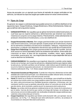 2 1.1. Tipos de Carga
Antes de proceder con un ejemplo que ilustre el metrado de cargas verticales en los
edificios, se indicará los tipos de cargas que suelen actuar en estas construcciones.
1.1. Tipos de Carga
En general, las cargas (o solicitaciones) que pueden actuar en un edificio clasifican en los
siguientes tipos: Cargas Estáticas, Cargas Dinámicas y Otras Solicitaciones. Estas car-
gas se definen de la siguiente manera:
1.- CARGAS ESTÁTICAS. Son aquellas que se aplican lentamente sobre la estructura, lo
cual hace que se originen esfuerzos y deformaciones que alcanzan sus valores
máximos en conjunto con la carga máxima. Prácticamente, estas solicitaciones no
producen vibraciones en la estructura, ya su vez clasifican en:
a.- Cargas Permanentes o Muertas. Son cargas gravitacionales que actúan durante la
vida útil de la estructura, como por ejemplo: el peso propio de la estructura y el peso
de los elementos añadidos a la estructura (acabados, tabiques, maquinarias para
ascensores y cualquier otro dispositivo de servicio que quede fijo en la estructura).
b.- Carga Viva o Sobrecarga. Son cargas gravitacionales de carácter movible, que po-
drían actuar en forma esporádica sobre los ambientes del edificio. Entre estas soli-
citaciones se tiene: al peso de los ocupantes, muebles, nieve, agua, equipos
removibles, puente grúa, etc. Las magnitudes de estas cargas dependen del uso al
cual se destinen los ambientes.
2.- CARGAS DINÁMICAS. Son aquellas cuya magnitud, dirección y sentido varían rápida-
mente con el tiempo, por lo que los esfuerzos y desplazamientos que originan sobre
la estructura, también cambian con el tiempo; cabe indicar que el instante en que
ocurre la máxima respuesta estructural, no necesariamente coincide con el de la
máxima solicitación (Fig. 1.2). Estas cargas clasifican en:
a.- Vibraciones Causadas por Maquinarias. Cuando las máquinas vibratorias no han sido
aisladas de la estructura principal, sus vibraciones pueden afectar tanto a la estruc-
tura que las soporta como a las estructuras vecinas.
b.- Viento. El viento es un fluido en movimiento; sin embargo, para simplificar el diseño,
se supone que actúa como una carga estática sobre las estructuras convenciona-
les, pero, para estructuras muy flexibles (puentes colgantes, chimeneas, etc.) es
necesario verificar que su período natural de vibrar no coincida con el de las ráfa-
gas de viento, de lo contrario, podría ocurrir la resonancia de la estructura.
C.- Sismos. Las ondas sísmicas generan aceleraciones en las masas de la estructura y
por lo tanto, fuerzas de inercia que varían a lo largo del tiempo; sin embargo, las
estructuras convencionales pueden ser analizadas empleando cargas estáticas equi-
valentes a las producidas por el sismo.
d.- Cargas Impulsivas. Son aquellas que tienen corta duración (dt), por ejemplo: las ex-
plosiones, ver la Fig. 1.2. Después que esta solicitación culmina, se produce el
movimiento en vibración libre de la estructura.
 