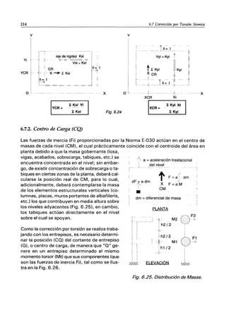 214
Yi
YCR
o
y
YCR=
l: Kxi Vi
l: Kxi
6.7.2. Centro de Carga (CQ)
o
Fig.6.24
y
6.7 Corrección por Torsión Sísmica
~~;:~:i··1
t~~,; ,_J".~
----t-
XCR
XCR=
+- - x
Xi
1: Kyi XI
l: Kyi
Las fuerzas de inercia (Fi) proporcionadas por la Norma E-030 actúan en el centro de
masas de cada nivel (CM), el cual prácticamente coincide con el centroide del área en
planta debido a que la masa gobernante (losa,
vigas, acabados, sobrecarga, tabiques, etc.) se
encuentra concentrada en el nivel; sin embar-
go, de existir concentración de sobrecarga o ta-
biques en ciertas zonas de la planta, deberá cal-
cularse la posición real de CM, para lo cual,
adicionalmente, deberá contemplarse la masa
de los elementos estructurales verticales (co-
lumnas, placas, muros portantes de albañilería,
etc.) los que contribuyen en media altura sobre
los niveles adyacentes (Fig. 6.25), en cambio,
los tabiques actúan directamente en el nivel
sobre el cual se apoyan.
Como la corrección por torsión se realiza traba-
jando con los entrepisos, es necesario determi-
nar la posición (CO) del cortante de entrepiso
(O), o centro de carga, de manera que "O" ge-
nere en un entrepiso determinado el mismo
momento torsor (Mt) que sus componentes (que
son las fuerzas de inercia Fi), tal como se ilus-
tra en la Fig. 6.26.
I
1-
a = aceleración traslacional
del nivel
!'
F =a dm
dFfadm
•
tX
CM
v
F=aM
dm =diferencial de masa
PLANTA
1~212M2 (y~
Q--
! h2/2
11- M1
Jh1/2
i i
~"'~ ELEVACiÓN
Fig. 6.25. Distribución de Masas.
 