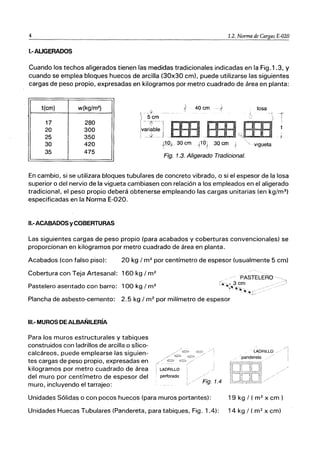 4 1.2. Norma de Cargas E-020
I.-AUGERADOS
Cuando los techos aligerados tienen las medidas tradicionales indicadas en la Fig.1.3, y
cuando se emplea bloques huecos de arcilla (30x30 cm), puede utilizarse las siguientes
cargas de peso propio, expresadas en kilogramos por metro cuadrado de área en planta:
t(cm) w{kg/m2
) 40 cm losa
-1
17 280
20 300
25 350
30 420 . vigueta
35 475
Fig. 1.3. Aligerado Tradicional.
En cambio, si se utilizara bloques tubulares de concreto vibrado, o si el espesor de la losa
superior o del nervio de la vigueta cambiasen con relación a los empleados en el aligerado
tradicional, el peso propio deberá obtenerse empleando las cargas unitarias (en kg/m3
)
especificadas en la Norma E-020.
II.-ACABADOS y COBERTURAS
Las siguientes cargas de peso propio (para acabados y coberturas convencionales) se
proporcionan en kilogramos por metro cuadrado de área en planta.
Acabados (con falso piso): 20 kg / m2
por centímetro de espesor (usualmente 5 cm)
Cobertura con Teja Artesanal: 160 kg / m2
Pastelero asentado con barro: 100 kg / m2
Plancha de asbesto-cemento: 2.5 kg / m2
por milímetro de espesor
111.- MUROS DE ALBAÑILERíA
Para los muros estructurales y tabiques
construidos con ladrillos de arcilla o snico-
calcáreos, puede emplearse las siguien-
tes cargas de peso propio, expresadas en
kilogramos por metro cuadrado de área
del muro por centímetro de espesor del
muro, incluyendo el tarrajeo:
LADRILLO
'pandereta
Unidades Sólidas o con pocos huecos (para muros portantes): 19 kg / ( m2
x cm)
Unidades Huecas Tubulares (Pandereta, para tabiques, Fig. 1.4): 14 kg / ( m2
x cm)
/1
I
 