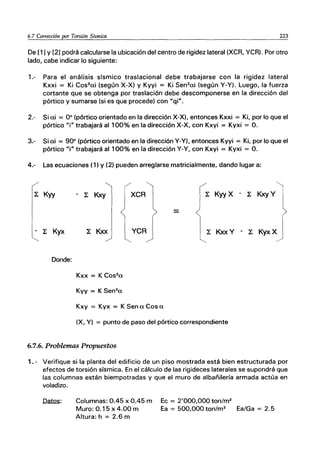 6.7 Corrección por Torsión Sísmica 223
De [1] Y [2] podrá calcularse la ubicación del centro de rigidez lateral (XCR, YCR). Por otro
lado, cabe indicar lo siguiente:
1.- Para el análisis sísmico traslacional debe trabajarse con la rigidez lateral
Kxxi = Ki Cos2
ai (según X-X) y Kyyi = Ki Sen2
ai (según Y-Y). Luego, la fuerza
cortante que se obtenga por traslación debe descomponerse en la dirección del
pórtico y sumarse (si es que procede) con Uqi".
2.- Si ai = 00
(pórtico orientado en la dirección X-X), entonces Kxxi = Ki, por lo que el
pórtico "i" trabajará al 100% en la dirección X-X, con Kxyi = Kyxi = O.
3.- Si ai = 900
(pórtico orientado en la dirección Y-Y), entonces Kyyi = Ki, por lo que el
pórtico "i" trabajará al1 00% en la dirección Y-Y, con Kxyi = Kyxi = O.
4.- Las ecuaciones (1) Y(2) pueden arreglarse matricialmente, dando lugar a:
~ Kyy
- ~ Kyx
Donde:
- ~ Kxy
Kxy = Kyx = K Sena Cosa
~ Kyy X - ~ Kxy V1
~ KxxV - ~ KYXXJ
(X, y) = punto de paso del pórtico correspondiente
6.7.6. Problemas Propuestos
1. - Verifique si la planta del edificio de un piso mostrada está bien estructurada por
efectos de torsión sísmica. En el cálculo de las rigideces laterales se supondrá que
las columnas están biempotradas y que el muro de albañilería armada actúa en
voladizo.
Datos: Columnas: 0.45 x 0.45 m
Muro: 0.15 x 4.00 m
Altura: h = 2.6 m
Ec = 2'000,000 ton/m2
Ea = 500,000ton/m2
Ea/Ga = 2.5
 