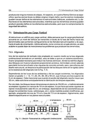 226 7.1 Estructuración por Carga Vertical
produzca de ninguna manera el colapso. Al respecto, en nuestra Norma Sísmica se espe-
cifica: que los sismos leves no deben originar ningún daño; que los sismos moderados
pueden causar daños en los elementos no estructurales (tabiques, acabados etc.) y da-
ños leves en los elementos estructurales; mientras que los terremotos severos pueden
producir grandes daños en los elementos estructurales, pero que no compromentan la
seguridad del edificio.
7.1. Estructuración por Carga Vertical
Al estructurar un edificio por carga vertical, debe pensarse que la carga gravitacional
actuante en un nivel del edificio se transmite a través de la losa del techo hacia los
denominados ejes portantes (antiguamente se les llamaba ejes principales) y de aquí,
hacia el suelo de cimentación. Adicionalmente, como vivimos en un país sísmico, en este
acápite no puede dejar de mencionarse los problemas que producen los terremotos.
7.1.1. Aligerados
Uno de los sistemas de techado más empleado en nuestro medio es la losa aligerada
unidireccional (armada en un sentido), esto se debe a que es un sistema económico,
liviano (propiedad necesaria para reducir las fuerzas sísmicas), donde los ladrillos aligera-
dos (bloques con huecos tubulares) proporcionan acústica, termicidad y sirven además
para darle forma (encofrado) a las viguetas de concreto armado; pero, para efectos del
diseño estructural, se desprecia la participación de los bloques tanto en la rigidez cómo
en la resistencia del aligerado (ver la Fig. 7.1).
Dependiendo de las luces de los ambientes y de las cargas existentes, los aligerados
tienen un peralte t = 13, 17,20, 25, 30, 35 Y 40 cm, que incluye una losa superior de
5 cm de espesor. Cabe mencionar que cuando el peralte del aligerado resulta mayor que
30 cm, debe solicitarse anticipadamente la fabricación de bloques especiales.
Por otro lado, los bloques tienen dimensiones en planta de 30x30 cm, y tradicionalmente
se emplean viguetas con nervios de 10 cm de espesor, lo que hace que estas viguetas se
repitan modularmente cada 40 cm; sin embargo, dependiendo de las características que
tengan los ambientes (luces, sobrecargas, etc.), estas medidas pueden modificarse, por
ejemplo, empleando nervios de 15 cm y losa de 7.5 cm de espesor, lógicamente, esto
deberá especificarse en los planos estructurales.
*~_40 cm -~t
. 4> temperatura t-_30cm
Iv~J-s.-~-I-I-i-,--:;:':".----:::>--~---'r1T
r-~Qcm ~~~~9_-,f1ºt vigueta 11Q,t
Fig. 7. 1. Sección Transversal de unAligerado Unidireccional.
SECCiÓN
ESTRUCTURAL
 