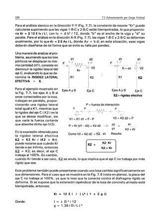 230 7.1 Estructuración por Carga Vertical
Para el análisis sísmico en la dirección y-y (Fig. 7.7), la constante de resorte "Kr" puede
calcularse suponiendo que las vigas 1-B-C y 2-B-C están biempotradas, lo que proporcio-
na Kr = 1: 12 E Iv / L3, con Iv = d b3
/ 12, donde "b" es el ancho de la viga y "d" su
peralte. Para el análisis en la dirección X-X (Fig. 7.7), las vigas 1-B-C y 2~B-C se deforman
axialmente, por lo que Kr = 1: E Av / L, donde Av = b d; en esta situación, esas vigas
deberán diseñarse de tal forma que se evite su falla por pandeo.
Una manera de analizar el pro-
blema, asumiendo que los tres
pórticos se desplazan la mis-
ma cantidad (d 1), consiste en
disminuir la rigidez lateral del
eje C, evaluando lo que se de-
nomina la RIGIDEZ LATERAL
EFECTIVA = K
Para el ejemplo mostrado en
la Fig. 7.7, los ejes A y B al
estar conectados por la losa,
trabajan en paralelo, propor-
cionando una rigidez lateral
total igual a K1, mientras que
la rigidez del eje C ( K2 ) es la
que se desea modificar, sin
que varíe la fuerza cortante
que absorbe dicho eje (V2).
En la expresión obtenida para
la rigidez lateral efectiva
K.2 = K2 Kr / (K2 + Kr),
puede notarse que cuándo Kr
tiende a ser infinito, entonces
K2 = K2; es decir, el eje C
trabaja al 100%. En cambio,
d1 d2 d1 d1
F r-> «.:> F y7 f7
~ "NI/' -¿I V2
--7 p-- -----
~- V2
: K= 00
Kr i I
K1 1K2
-
K1 K2
I
I
_L
Ejes Ay B EjeC Ejes Ay B EjeC
K2 = rigidez efectiva
P = fuerza de interacción
F P P
:~~ _. --7----VVf---~-
V1 = K1 d1 = F - P V2 = K2 d2 =P
P = Kr (d1 - d2) = K2 d2 ~~ cl~ =
d1
Como V2 = K2 d2 = K2 d1 Resulta:
Kr
K2 + Kr
cuándo Kr tiende a ser cero, K2 se anula, lo que implica que el eje C no trabaja por más
rígido que sea.
Este problema también puede presentarse cuando una losa cambia significativamente en
sus dimensiones. Para el caso que se muestra en la Fig. 7.8 (vista en planta), la placa del
eje C no trabaja al 100%, ya que la losa que la conecta contra el diafragma rígido se
deforma. Si se supone que la extensión (apéndice) de la losa de concreto armado está
biempotrada, entonces:
Kr = 12 El/ [L3 ( 1 + 2 9 )]
Donde: l=tD3/12
g = 1.38 ( D / L ) 2
 