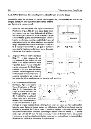232 7.1 Estructuración por Carga Vertical
7.1.3. Otros Sistemas de Techado para Ambientes con Grandes Luces
Cuando las luces del ambiente por techar son muy grandes, o cuando existen altas sobre-
cargas, se recurre a las siguientes soluciones (ordena-
das de menor a mayor costo):
1.- Partición del Ambiente con Vigas Intermedias
Peraltadas (Fig. 7.10). En este caso, debe tener-
se presente que las vigas de los ejes A y 8 (apo-
yos de la viga intermedia) están sujetas a cargas
concentradas, que las columnas trabajan a flexión
biaxial y además, cabe la posibilidad de que el
apoyo intermedio del aligerado (viga intermedia)
tenga desplazamiento vertical relativo con respec-
to a sus apoyos extremos, ya que el punto de
apoyo de la viga intermedia tiene mayor desplaza-
miento vertical que las columnas.
2.- 1I 1
1
~_j L__~_~ j I
I I
1
1 ladri.llp
.~uec~ j
I
(A)
í
1400m
Fig.7.10.
I
(8)
-l. f-i-ll-
J l_l~J L~_
I~
J¡~:OO1 t
Aligerado Armado en Dos Sentidos
(Fig. 7.11). Los nervios de las
viguetas se dirigen en los dos sen-
tidos, y el espaciamiento entre
viguetas puede variar modular-
mente, colocando 1 o 4 ladrillos en
cada retícula, esta alternativa de-
penderá de las cargas actuantes y
de las luces de los ambientes. El
análisis estructural se realiza en
-II~ ----11-
J~ 40Cr;
-1 ITJ L--
I I 70 crrl I
Fig.7.11. t-- -f
forma similar al de una losa maciza armada en 2 sentidos.
3.- Losa Maciza Armada en Dos
Sentidos, Apoyada Sobre
Vigas Peraltadas o Muros
(Fig. 7.12). En este caso, la
carga actuante en la losa se
distribuye sobre las vigas
(X, V) aplicando la regla del
sobre, para esto, se trazan
rectas a 45° desde el vérti-
ce de cada ambiente, lo que
Ip
--~-;:r}~-~1
V F?T1L .•
lfETf5#t/
albañilería
V l' l'~",
I/--~
V-_P
< P_-~--7 b
Fig.7.12.
da lugar a cargas trapezoidales o triangulares sobre las vigas y a flexión biaxial en
las columnas. Cabe mencionar que en los edificios de albañilería (confinada o arma-
da internamente) de 4 o 5 pisos, es recomendable emplear una losa (maciza o alige-
rada) armada en los dos sentidos, con el objeto de que todos los muros (X, V) porten
una carga vertical (P) que no sea excesiva, ya que si bien la mayor carga axial
incrementa la resistencia al corte (V) de esos muros, su ductilidad (o capacidad de
deformación inelástica) disminuye drásticamente.
 
