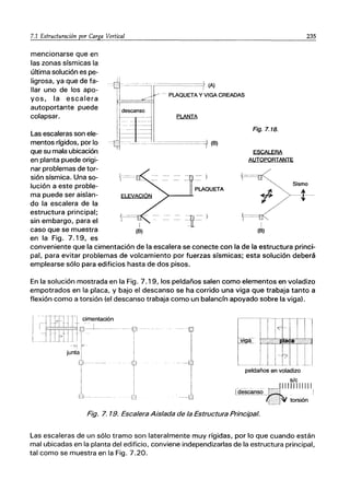 7.1 Estructuración por Carga Vertical
mencionarse que en
las zonas sísmicas la
última solución es pe-
ligrosa, ya que de fa-
llar uno de los apo-
yos, la escalera
autoportante puede
colapsar.
Las escaleras son ele-
mentos rígidos, por lo
que su mala ubicación
en planta puede origi-
nar problemas de tor-
sión sísmica. Una so-
lución a este proble-
ma puede ser aislan-
do la escalera de la
estructura principal;
sin embargo, para el
caso que se muestra
en la Fig. 7.19, es
I
(B)
PLAQUETA
Fig.7.18.
ESCALERA
AUTOPORTANTE
235
Sismo
r=-- I
(B)
--t-
conveniente que la cimentación de la escalera se conecte con la de la estructura princi-
pal, para evitar problemas de volcamiento por fuerzas sísmicas; esta solución deberá
emplearse sólo para edificios hasta de dos pisos.
En la solución mostrada en la Fig. 7.1 9, los peldaños salen como elementos en voladizo
empotrados en la placa, y bajo el descanso se ha corrido una viga que trabaja tanto a
flexión como a torsión (el descanso trabaja como un balancín apoyado sobre la viga).
I ~11Jt?imentación
Ll 7] LO?! 1,
I I
junta j
í,J-
i
I
I
I!- -
I
J
··-{i
I
1
--u
peldaños en voladizo
sIc
._____ ... ~.c-
...••-•._IIIIIIIIIII
1
descanso_ •.. I
torsión
Fig. 7. 19. Escalera Aislada de la Estructura Principal.
Las escaleras de un sólo tramo son lateralmente muy rígidas, por lo que cuando están
mal ubicadas en la planta del edificio, conviene independizarlas de la estructura principal,
tal como se muestra en la Fig. 7.20.
 