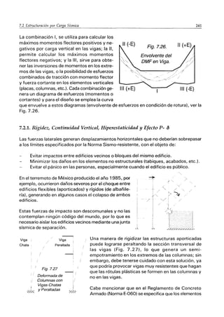 La combinación 1, se utiliza para calcular los
máximos momentos flectores positivos y ne-
gativos por carga vertical en las vigas; la 11,
permite calcular los máximos momentos
flectores negativos; y la 111, sirve para obte-
ner las inversiones de momentos en los extre-
mos de las vigas, o la posibilidad de esfuerzos
combinados de tracción con momento flector
y fuerza cortante en los elementos verticales
11 (-E) Fig.7.26.
Envolvente del
DMFen Viga.
(placas, columnas, etc.). Cada combinación ge- 111 (+E) 111 (-E)
nera un diagrama de esfuerzos (momentos o
cortantes) y para el diseño se emplea la curva
241
que envuelve a estos diagramas (envolvente de esfuerzos en condición de rotura), ver la
Fig.7.26.
7.2.1. Rigidez, Continuidad Vertical, Hiperestaticidad y Efecto P- {)
Las fuerzas laterales generan desplazamientos horizontales que no deberían sobrepasar
a los límites especificados por la Norma Sismo-resistente, con el objeto de:
Evitar impactos entre edificios vecinos o bloques del mismo edificio.
Minimizar los daños en los elementos no estructurales (tabiques, acabados, etc.).
Evitar el pánico en las personas, especialmente cuando el edificio es público.
En el terremoto de México producido el año 1985, por
ejemplo, ocurrieron daños severos por el choque entre
edificios flexibles (aporticados) y rígidos (de albañile-
ría), generando en algunos casos el colapso de ambos
edificios.
/
'>~
,/ :
Estas fuerzas de impacto son descomunales y no las
contemplan ningún código del mundo, por lo que es
necesario aislar los edificios vecinos mediante una junta
sísmica de separación.
Viga i
Chata
Viga
Peraltada
Fig.7.27
Deformada de
Columnas con
Vigas Chatas
-
!
,,"" y Peraltadas
Una manera de rigidizar las estructuras aporticadas
puede lograrse peraltando la sección transversal de
las vigas (Fig. 7.27), lo que genera un semi-
empotramiento en los extremos de las columnas; sin
embargo, debe tenerse cuidado con esta solución, ya
que podría provocar vigas muy resistentes que hagan
que las rótulas plásticas se formen en las columnas y
no en las vigas.
Cabe mencionar que en el Reglamento de Concreto
Armado (Norma E-060) se especifica que los elementos
 