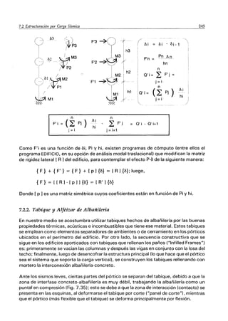 7.2 Estructuración por._Ca_r....
ga_Sl_'sm_ic_a_________________________2_4_5
F'i (~ Pj)
j =i
F'3 ~
F'1
Ai
hi
n
L F'j
j =i+1
h2
h1
( Ai
F'n
n
~ F'J'
O'i= ~
j =i
n
O' í= (L Pj )
j = i
O' i - O' i+1
Ai
hi
Como F'i es una función de bi, Pi Y hi, existen programas de cómputo (entre ellos el
programa EDIFICIO, en su opción de análisis modal traslacional) que modifican la matriz
de rigidez lateral [ R] del edificio, para contemplar el efecto P-b de la siguiente manera:
{ F} + { F'} = { F} + [ p ] {b} = [R ] {b}; luego,
{ F} = [[ R] - [ p ] l{b} = [R' l{b}
Donde [ p ] es una matriz simétrica cuyos coeficientes están en función de Pi y hi.
7.2.2. Tabique y Alféizar de Albañilería
En nuestro medio se acostumbra utilizar tabiques hechos de albañilería por las buenas
propiedades térmicas, acústicas e incombustibles que tiene ese material. Estos tabiques
se emplean como elementos separadores de ambientes o de cerramiento en los pórticos
ubicados en el perímetro del edificio. Por otro lado, la secuencia constructiva que se
sigue en los edificios aporticados con tabiques que rellenan los paños ("Infilled Frames")
es: primeramente se vacian las columnas y después las vigas en conjunto con la losa del
techo; finalmente, luego de desencofrar la estructura principal (lo que hace que el pórtico
sea el sistema que soporta la carga vertical), se construyen los tabiques rellenando con
mortero la interconexión albañilería-concreto.
Ante los sismos leves, ciertas partes del pórtico se separan del tabique, debido a que la
zona de interfase concreto-albañilería es muy débil, trabajando la albañilería como un
puntal en compresión (Fig. 7.35); esto se debe a que la zona de interacción (contacto) se
presenta en las esquinas, al deformarse el tabique por corte ("panel de corte"). mientras
que el pórtico (más flexible que el tabique) se deforma principalmente por flexión.
 