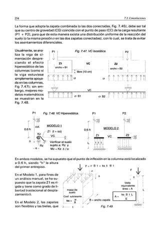 254 7.3 Cimentaciones
La forma que adopta la zapata combinada (o las dos conectadas, Fig. 7.45), debe ser tal
que su centro de gravedad (CG) coincida con el punto de paso (CC) de la carga resultante
(P1 + P2), para que de esta manera exista una distribución uniforme de la reacción del
suelo (o la misma presión o en las dos zapatas conectadas), con lo cual, se trata de evitar
los asentamientos diferenciales.
Fig. 7.47. ve Isostática.
Z2
¡ancho = 62
Usualmente, se ana-
liza la viga de ci-
mentación despre-
ciando el efecto
hiperestático de las
columnas (como si
la viga estuviese
simplemente apoya-
da en las columnas,
Fig 7.47); sin em-
bargo, mejores mo-
delos matemáticos
se muestran en la
Fig.7.48.
~ 1'f-f-fTl'--~-t1
o [1 1 _ J .. 1.li . .I __L. I I i
ve
o B1
P1 Fig. 7.48. ve Hiperestática.
1
t<tl"
f ! 0
r
1
i
I MODELO 1
¡col. ,
0.6 h
I r Z1 (1 = 00)
0.6 h
I
IKz 1
r ~---'LQ.--l~ y
b '+' ~" l' Verificar el suelo L
1
I
, Rz sujeto a: Rz y
J
-~e 7-
Mz= Kz ble
P1
I
I
~/"
P2
,
t<1l~
l<tl~
MODELO 2
I
,
i
1 I
1
Z1 I Z2 <1"
! VQ__
[Y ?
-;)() <)0,)06 ~ ~
1 I '! !
1t t( I ~ I : I J
lO 66666 JO
~'-,,"'-'",,,,,, ~""""""""
En ambos modelos, se ha supuesto que el punto de inflexión en la columna está localizado
a 0.6 h, siendo "h"la altura
del primer entrepiso.
En el Modelo 1, para fines de
un análisis manual, se ha su-
puesto que la zapata Z 1 es rí-
gida y tiene como grado de li-
bertad traslacional al despla-
zamiento6.
En el Modelo 2, las zapatas
son flexibles y las bielas, que
B t
biela
equivalente
masa de 1 área = A
ICoof'~~:~"') 1A - ks_:'-" 11'
L
i, ks =f- '1' /" B =ancho zapata ....- - - - - -......
u V/ () ~
L _......... - . f ~"",,'.::
+---- t . / Fig. 7.49.
 