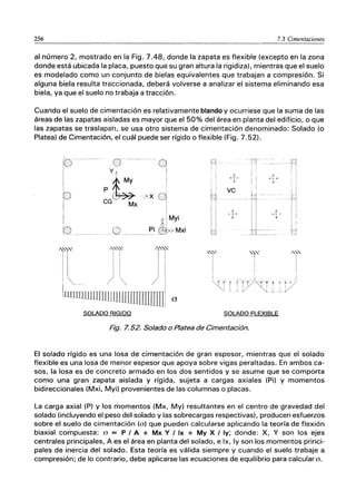 256 7.3 Cimentaciones
al número 2, mostrado en la Fig. 7.48, donde la zapata es flexible (excepto en la zona
donde está ubicada la placa, puesto que su gran altura la rigidiza), mientras que el suelo
es modelado como un conjunto de bielas equivalentes que trabajan a compresión. Si
alguna biela resulta traccionada, deberá volverse a analizar el sistema eliminando esa
biela, ya que el suelo no trabaja a tracción.
Cuando el suelo de cimentación es relativamente blando y ocurriese que la suma de las
áreas de las zapatas aisladas es mayor que el 50% del área en planta del edificio, o que
las zapatas se traslapan, se usa otro sistema de cimentación denominado: Solado (o
Platea) de Cimentación, el cuál puede ser rígido o flexible (Fig. 7.52).
········0
!
>x 01
I
I .
í:i
My,
0 _____ Pi ~>MXi
SOLADO RIGIDO
!
H
I"T
¡ :
I I
lJ
'''t
I
!
ve
SOLADO FLEXIBLE
Fig. 7.52. Solado o Platea de Cimentación.
-'"''''-'"'
I
I
I
_J
El solado rígido es una losa de cimentación de gran espesor, mientras que el solado
flexible es una losa de menor espesor que apoya sobre vigas peraltadas. En ambos ca-
sos, la losa es de concreto armado en los dos sentidos y se asume que se comporta
como una gran zapata aislada y rígida, sujeta a cargas axiales (Pi) y momentos
bidireccionales (Mxi, Myi) provenientes de las columnas o placas.
La carga axial (P) y los momentos (Mx, My) resultantes en el centro de gravedad del
solado (incluyendo el peso del solado y las sobrecargas respectivas), producen esfuerzos
sobre el suelo de cimentación (o) que pueden calcularse aplicando la teoría de flexión
biaxial compuesta: o = P I A + Mx Y I Ix + My X I Iy; donde: X, Y son los ejes
centrales principales, A es el área en planta del solado, e Ix, Iy son los momentos princi-
pales de inercia del solado. Esta teoría es válida siempre y cuando el suelo trabaje a
compresión; de lo contrario, debe aplicarse las ecuaciones de equilibrio para calculara.
 