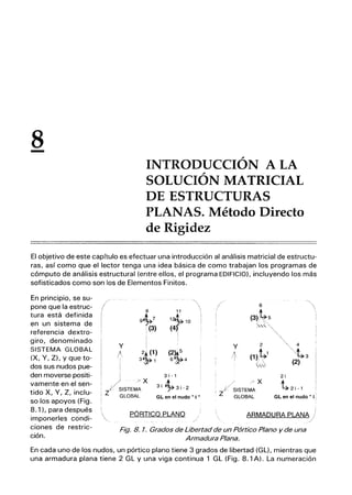 8
-
INTRODUCCIÓN A LA
SOLUCIÓN MATRICIAL
DE ESTRUCTURAS
PLANAS. Método Directo
de Rigidez
El objetivo de este capítulo es efectuar una introducción al análisis matricial de estructu-
ras, así como que el lector tenga una idea básica de como trabajan los programas de
cómputo de análisis estructural (entre ellos, el programa EDIFICIO), incluyendo los más
sofisticados como son los de Elementos Finitos.
En principio, se su-
pone que la estruc-
tura está definida
en un sistema de
referencia dextro-
giro, denominado
SISTEMA GLOBAL
(X, Y, Z), y que to-
dos sus nudos pue-
den moverse positi-
vamente en el sen-
tido X, Y, Z, inclu-
so los apoyos (Fig.
8.1), para después
imponerles condi-
ciones de restric-
ción.
8 11
9~7 1:r1O
:(3) (4
I
Y
¡
I
/ ~1)
3 1
(2~
6 4
I 3 i-1
3i ~3i-2
GL en el nudo •• i ••
/ .~X
Zié SISTEMA
, GLOBAL
PÓRTICO PLANO
/ >X
¡/ SISTEMA
'z GLOBAL
2i
~2i-1
GL en el nudo" i ¡
ARMADURA PLANA
Fig. 8. 1. Grados de Libertad de un Pórtico Plano y de una
Armadura Plana.
En cada uno de los nudos, un pórtico plano tiene 3 grados de libertad (GL), mientras que
una armadura plana tiene 2 GL y una viga continua 1 GL (Fig. 8.1 A). La numeración
 