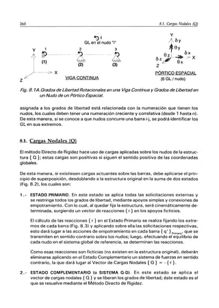 260 8.1. Cargas Nada/es {Q}
y
I
1
~--_ ..
(1)
2
··3-·
"'"
y
/1 by
1ey
ez i bx
bz/--::> X
~i
GL en el nudo "i"
/ .....-7X
(2)
VIGA CONTINUA
z
PÓRTICO ESPACIAL
(6 GL / nudo)
Z
Fig. 8. lA. Grados de LibertadRotacionales en una Viga Continua y Grados de Libertaden
un Nudo de un Pórtico Espacial.
asignada a los grados de libertad está relacionada con la numeración que tienen los
nudos, los cuales deben tener una numeración creciente y correlativa (desde 1 hasta n).
De esta manera, si se conoce a que nudos concurre una barra i-j, se podrá identificar los
GL en sus extremos.
8.1. Cargas Nodales {Ql
El método Directo de Rigidez hace uso de cargas aplicadas sobre los nudos de la estruc-
tura { Q}; estas cargas son positivas si siguen el sentido positivo de las coordenadas
globales.
De esta manera, si existiesen cargas actuantes sobre las barras, debe aplicarse el prin-
cipio de superposición, desdoblando a la estructura original en la suma de dos estados
(Fig. 8.2), los cuales son:
1.- ESTADO PRIMARIO. En este estado se aplica todas las solicitaciones externas y
se restringe todos los grados de libertad, mediante apoyos simples y conexiones de
empotramiento. Con lo cual, al quedar fija la estructura, será cinemáticamente de-
terminada, surgiendo un vector de reacciones { r} en los apoyos ficticios.
El cálculo de las reacciones { r } en el Estado Primario se realiza fijando los extre-
mos de cada barra (Fig. 8.3) y aplicando sobre ella las solicitaciones respectivas,
esto dará lugar a las acciones de empotramiento en cada barra { q' } p. ., que se
nmano
transmiten en sentido contrario sobre los nudos; luego, efectuando el equilibrio de
cada nudo en el sistema global de referencia, se determinan las reacciones.
Como esas reacciones son ficticias (no existen en la estructura original), deberán
eliminarse aplicando en el Estado Complementario un sistema de fuerzas en sentido
contrario, la que dará lugar al Vector de Cargas Nodales { Q} = - { r}.
2.- ESTADO COMPLEMENTARIO (o SISTEMA a-O). En este estado se aplica el
vector de cargas nodales { Q} y se liberan los grados de libertad; éste estado es el
que se resuelve mediante el Método Directo de Rigidez.
 