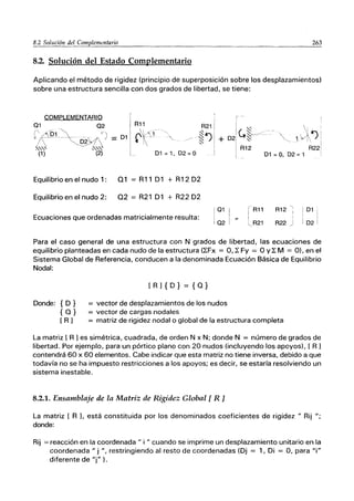 263
8.2. Solución del Estado Complementario
Aplicando el método de rigidez (principio de superposición sobre los desplazamientos)
sobre una estructura sencilla con dos grados de libertad, se tiene:
COMPLEMENTARIO
01 02 R11
( /"01 ..~ '~1
~ll.'o------~~~/
== 01 rtíj--
I 
R21
'~
l~~ +
.'-.
'-.'-.' ,'-.'-.'-.-
(1) (2) 01 = 1,02=0
Equilibrio en el nudo 1: 01 = R11 D1 + R12 D2
Equilibrio en el nudo 2: 02 = R21 D1 + R22 D2
Ecuaciones que ordenadas matricialmente resulta: 1
01
I
! 02
rR11
I
~R21
R12 ;
R22 j
I 01 ,
, I
, I
i 02 I
Para el caso general de una estructura con N grados de libertad, las ecuaciones de
equilibrio planteadas en cada nudo de la estructura (~Fx = O, ~ Fy = O y~ M = O), en el
Sistema Global de Referencia, conducen a la denominada Ecuación Básica de Equilibrio
Nodal:
Donde: {D}
{O}
[ R1
[Rl{D} = {O}
= vector de desplazamientos de los nudos
= vector de cargas nodales
= matriz de rigidez nodal o global de la estructura completa
La matriz [ R 1es simétrica, cuadrada, de orden N x N; donde N = número de grados de
libertad. Por ejemplo, para un pórtico plano con 20 nudos (incluyendo los apoyos), [ R 1
contendrá 60 x 60 elementos. Cabe indicar que esta matriz no tiene inversa, debido a que
todavía no se ha impuesto restricciones a los apoyos; es decir, se estaría resolviendo un
sistema inestable.
8.2.1. Ensamblaje de la Matriz de Rigidez Global [ R ]
La matriz [ R L está constituida por los denominados coeficientes de rigidez" Rij ";
donde:
Rij = reacción en la coordenada" i " cuando se imprime un desplazamiento unitario en la
coordenada" j ", restringiendo al resto de coordenadas (Dj = 1, Di = O, para "i"
diferente de "j" ).
 