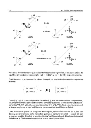 270 8.2 Solución del Complementario
¡~q'4
~'6/ )(j)
)6
' x
z'
q'2 ~i)
y~
q'3 LOCAL
(j) > (i)
FUERZAS
q'1
;1q5
~J~)
q6 /í-~q4
/y!
'2/ Z~X
(~J-->"
~>1 q3 GLOBAL
¡~d'4
~'6/ )(j)
)6
' x (j) > (i)
z' ---
d'2 ~i) DESPLAZAMIENTOS
y~
d'3 LOCAL
d'1
li'd5
d6 ~~(j! :> d4
/)
/ / Y
d2 / v-t
I / Z- ~X
( (i) l(_::-> d1
~__;;¡ d3 GLOBAL
Para esto, debe entenderse que en coordenadas locales o globales, la ecuación básica de
equilibrio en una barra i-j se cumple: {q'} = [k'] {d'} Y {q} = [k] {d}, respectivamente.
En el Sistema Local, la ecuación básica de equilibrio puede desdoblarse de la siguiente
manera:
{ q' } nudo "j"
[ k']
{ q' } nudo "j"
-'1
{ d' } nudo "j"
- - - - - (
{ d' } nudo "j" j
Como {q' } y {d'}, en cualquiera de los nudos (i, jI. son vectores con tres componentes,
se verá primeramente cómo se transforma un vector cualquiera V del Sistema Global (com-
ponentes V1, V2, V3) al Local (componentes V'1, V'2, V'3). Para esto, llamaremos e
al ángulo que forma el eje x' del Sistema Local con el eje X del Sistema Global.
Cabe mencionar que en un programa de cómputo, las coordenadas de los nudos son
datos y que previamente se ha indicado a que nudos concurre la barra (i - j con j > i ), con
lo cual, es posible: 1) definir el sentido del eje x' del Sistema Local; 2) calcular la longitud
de la barra; y, 3) obtener el ángulo e para cada barra i-j en análisis.
 