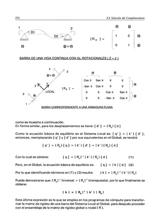 272 8.2 Solución del Complementario
(i)
o (i)
[R e ]
(i) ü) > (i) o
BARRA DE UNA VIGA CONTINUA CON GL ROTACIONALES (Z - z')
4 y' (i) (j)
(j) > (i) /' ~---, ,..-----./'....._---,
Cas e Sen e o o ']
y'
[Re]
- Sen e Cas e o o j(i)
LOCAL O O Cas e Sen e
}(j)
2
(i)
O O - Sen e Cas e
1/ BARRA CORRESPONDIENTE A UNA ARMADURA PLANA
como se muestra a continuación.
En forma similar, para los desplazamientos se tiene: {d' } = [Re] {d }
Como la ecuación básica de equilibrio en el Sistema Local es: { q' } = [ k' ) { d' }.
entonces, reemplazando { q' } y { d' } por sus equivalentes en el Global, se tendrá:
{ q' } = [ Re) { q} = [ k' ) { d' } = [ k' ) [ Re) { d }
Con lo cual se obtiene: { q } = [ Re) -1 [ k' ) [ Re) { d } [ 1]
Pero, en el Global, la ecuación básica de equilibrio es: { q} = [k) { d} (2]
Por lo que identificando términos en (1) Y (2) resulta:
Puede demostrarse que: [ Re) -1 (inversa) = [Re) T (transpuesta), por lo que finalmente se
obtiene:
[ k ] = [ Re] T [ k' ] [ Re]
Esta última expresión es la que se emplea en los programas de cómputo para transfor-
mar la matriz de rigidez de una barra del Sistema Local al Global, para después proceder
con el ensamblaje de la matriz de rigidez global o nodal [ R J.
 