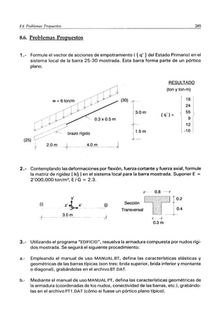 285
8.6. Problemas Propuestos
1.- Formule el vector de acciones de empotramiento ( {q' } del Estado Primario) en el
sistema local de la barra 25-30 mostrada. Esta barra forma parte de un pórtico
plano.
brazo rígido
(25)
2.0 m +_ _
__ _4.0J"Il-----J
RESULTADO
(ton y ton-m)
18
24
{q'} =
55
9
12
-10
2.- Contemplando las deformaciones por flexión, fuerza cortante y fuerza axiaF, formule
la matriz de rigidez [ kíj 1en el sistema local para la barra mostrada. Suponer E =
2'000,000 ton/m2
, E/ G = 2.3.
f- 0.8 ----t
y' 0.2
(i) Z'~)(' O) Sección
Transversal 0.4
3.0m
-;f
-- - - - - - - - - -
+ --r
I
0.3 m
3.- Utilizando el programa "EDIFICIO", resuelva la armadura compuesta por nudos rígi-
dos mostrada. Se seguirá el siguiente procedimiento:
a.- Empleando el manual de uso MANUAL.BT, defina las características elásticas y
geométricas de las barras típicas (son tres: brida superior, brida inferior y montante
o diagonal), grabándolas en el archivo BT.DAT.
b.- Mediante el manual de uso MANUAL.PT, defina las características geométricas de
la armadura (coordenadas de los nudos, conectividad de las barras, etc.), grabándo-
las en el archivo PT1.DAT (cómo si fuese un pórtico plano típico).
 
