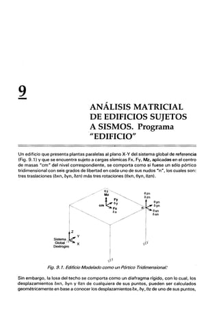 9
- ANÁLISIS MATRICIAL
DE EDIFICIOS SUJETOS
A SISMOS. Programa
HEDIFICIO"
Un edificio que presenta plantas paralelas al plano X-Y del sistema global de referencia
(Fig. 9.1) Y que se encuentra sujeto a cargas sísmicas Fx, Fy, Mz. aplicadas en el centro
de masas "cm" del nivel correspondiente, se comporta como si fuese un sólo pórtico
tridimensional con seis grados de libertad en cada uno de sus nudos un", los cuales son:
tres traslaciones (bxn, byn, bzn) más tres rotaciones (8xn, 8yn, 8zn).
/ / / / /
r<'",
y
Sistema
I
k
Global' I X
Dextrogiro
T
I
l
I
-(¡l
Fig. 9. 1. Edificio Modelado como un Pórtico Tridimensional:
Sin embargo, la losa del techo se comporta como un diafragma rígido, con lo cual, los
desplazamientos bxn, byn y 8zn de cualquiera de sus puntos, pueden ser calculados
geométricamente en base a conocer los desplazamientosbx, by, 8z de uno de sus puntos,
 