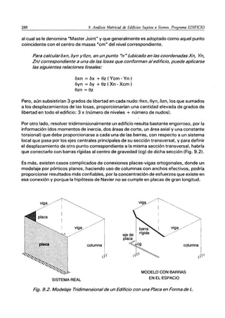 288 9. Análisis Matricial de Edificios Sujetos a Sismos. Programa EDIFICIO
al cual se le denomina "Master Joint" y que generalmente es adoptado como aquel punto
coincidente con el centro de masas "cm" del nivel correspondiente.
Para calcularoxn, oyn y(Jzn, en un punto Un" (ubicado en las coordenadas Xn, Yn,
Zn) correspondiente a una de las losas que conforman al edificio, puede aplicarse
las siguientes relaciones lineales:
óxn = óx + 8z ( Ycm - Yn )
óyn = óy + 8z ( Xn - Xcm )
8zn = 8z
Pero, aún subsistirían 3 grados de libertad en cada nudo: 8xn, 8yn, ózn, los que sumados
a los desplazamientos de las losas, proporcionarían una cantidad elevada de grados de
libertad en todo el edificio: 3 x (número de niveles + número de nudos).
Por otro lado, resolver tridimensionalmente un edificio resulta bastante engorroso, por la
información (dos momentos de inercia, dos áreas de corte, un área axial y una constante
torsional) que debe proporcionarse a cada una de las barras, con respecto a un sistema
local que pasa por los ejes centrales principales de su sección transversal, y para definir
el desplazamiento de otro punto correspondiente a la misma sección transversal, habría
que conectarlo con barras rígidas al centro de gravedad (cg) de dicha sección (Fig. 9.2).
Es más, existen casos complicados de conexiones placas-vigas ortogonales, donde un
modelaje por pórticos planos, haciendo uso de columnas con anchos efectivos, podría
proporcionar resultados más confiables, por la concentración de esfuerzos que existe en
esa conexión y porque la hipótesis de Navier no se cumple en placas de gran longitud.
columna
SISTEMA REAL
cOlumnall
1111
MODELO CON BARRAS
EN EL ESPACIO
Fig. 9.2. Modelaje Tridimensional de un Edificio con una Placa en Forma de L.
 