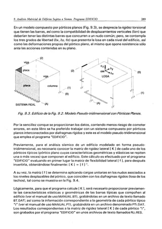 9. Análisis Matricial de Edificios Sujetos a Sismos. Programa EDIFICIO 289
En un modelo compuesto por pórticos planos (Fig. 9.3), se desprecia la rigidez torsional
que tienen las barras, así como la compatibilidad de desplazamientos verticales (ozn) que
deberían tener las distintas barras que concurren a un nudo común; pero, se contempla
los tres grados de libertad (ox, oy, ez) que presenta la losa en cada nivel del edificio, así
como las deformaciones propias del pórtico plano, el mismo que opone resistencia sólo
ante las acciones contenidas en su plano.
columna
./(1)
*1
" ~'" (B)
SISTEMA REAL -~ (A)
/
(2)
(1 )
Fig. 9.3. Edificio de la Fig. 9.2. Modelo Pseudo-tridimensional con Pórticos Planos.
Por la sencillez conque se proporcionan los datos, corriendo menos riesgo de cometer
errores, en este libro se ha preferido trabajar con un sistema compuesto por pórticos
planos interconectados por diafragmas rígidos y este es el modelo pseudo-tridimensional
que emplea el programa "EDIFICIO".
Previamente, para el análisis sísmico de un edificio modelado en forma pseudo-
tridimensional, es necesario conocer la matriz de rigidez lateral [ K 1de cada uno de los
pórticos típicos (pórtico plano cuyas características geométricas y elásticas se repiten
una o más veces) que componen al edificio. Este cálculo es efectuado por el programa
"EDIFICIO" evaluando en primer lugar la matriz de flexibilidad lateral [ f L para después
invertirla, obteniéndose finalmente: [ K 1 = [f 1-'.
A su vez, la matriz [ f 1se determina aplicando cargas unitarias en los nudos asociados a
los niveles desplazabies del pórtico, que coinciden con los diafragmas rígidos (losa de los
techos), tal como se muestra en la Fig. 9.4.
Lógicamente, para que el programa calcule [ K L será necesario proporcionar previamen-
te las características elásticas y geométricas de las barras típicas que compohen al
edificio (ver el manual de uso MANUAL.BT), grabándolas en un archivo de texto llamado
BT.DAT; así como la información correspondiente a la geometría de cada pórtico típico
"i" (ver el manual de uso MANUAL.PT), grabándola en un archivo denominado PTi.DAT.
Los resultados correspondientes a la matriz de rigidez lateral [ K 1de cada pórtico "i",
son grabados por el programa "EDIFICIO" en unos archivos de texto llamados RLi.RES.
 