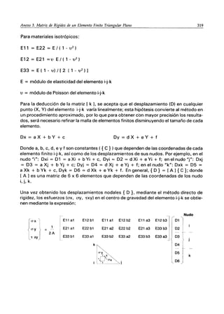 Anexo 3. Matriz de Rigidez de un Elemento Finito Triangular Plano 319
Para materiales isotrópicos:
E11 = E22 = E/ ( 1 - u2
)
E12 = E21 =u E / ( 1 - u2
)
E33 = E ( 1 - u) / [2 ( 1 - u 2 ) 1
E = módulo de elasticidad del elemento i-j-k
u = módulo de Poisson del elemento i-j-k
Para la deducción de la matriz [ k L se acepta que el desplazamiento (D) en cualquier
punto (X, Y) del elemento i-j-k varía linealmente; esta hipótesis convierte al método en
un procedimiento aproximado, por lo que para obtener con mayor precisión los resulta-
dos, será necesario refinar la malla de elementos finitos disminuyendo el tamaño de cada
elemento.
Dx = a X + bY + c Dy = d X + e Y + f
Donde a, b, c, d, e y f son constantes ( { e })que dependen de las coordenadas de cada
elemento finito i-j-k, así como de los desplazamientos de sus nudos. Por ejemplo, en el
nudo "i": Dxi = D1 = a Xi + b Yi + c, Dyi = D2 = d Xi + e Yi + f; en el nudo "j": Dxj
= D3 = a Xj + b Yj + c; Dyj = D4 = d Xj + e Yj + f; en el nudo "k": Dxk = D5 =
a Xk + b Yk + c, Dyk = D6 = d Xk + e Yk + f. En general, { D } = [A 1{ e}; donde
[ A 1es una matriz de 6 x 6 elementos que dependen de las coordenadas de los nudo
i, j, k.
Una vez obtenido los desplazamientos nodales { D }, mediante el método directo de
rigidez, los esfuerzos (ax, ay, TXY) en el centro de gravedad del elemento i-j-k se obtie-
nen mediante la expresión:
1-- Nudo
(ox I I E11 a1 E12 b1 E11 a1 E12 b2 E11 a3 E12 b3 01
lay f
1 I
E22 b1 E21 a2 E22 b2 E21 a3 E33b3
--- I E21 a1 02
2A
lE33 b1
"t XY) E33a1 E33 b2 E33a2 E33 b3 E33a3 03
k~ 04
lay~ 05
'Lr~
k
l·, _t'ax .
06
i l':!. ---- --'" J
 