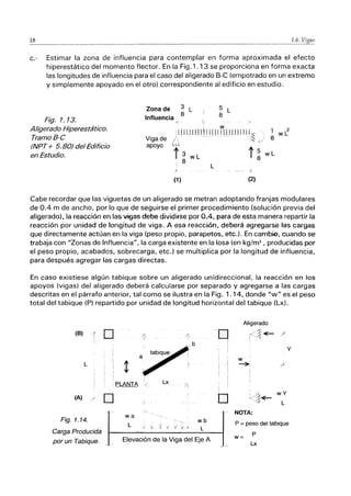 18 1.6.
c.- Estimar la zona de influencia para contemplar en forma aproximada el efecto
hiperestático del momento flector. En la Fig.1.13 se proporciona en forma exacta
las longitudes de influencia para el caso del aligerado B-C (empotrado en un extremo
y simplemente apoyado en el otro) correspondiente al edificio en estudio.
Fig. 1.13.
Aligerado Hiperestático.
TramoB-C
(NPT+ 5.80) del Edificio
en Estudio.
Zona de 3 L 5 L
8
Influencia 8
ó
Viga de
apoyo
< , w
:IJIllllllll I111I JI! 111111
/ - - - -- 1~ ¿j
1"3 wL i 5
: 8 8
L
I
(1) (2)
1 wC
8
wL
Cabe recordar que las viguetas de un aligerado se metran adoptando franjas modulares
de 0.4 m de ancho, por lo que de seguirse el primer procedimiento (solución previa del
aligerado), la reacción en las vigas debe dividirse por 0.4, para de esta manera repartir la
reacción por unidad de longitud de viga. A esa reacción, deberá agregarse ~as carg:as
que directamente actúan en la viga (peso propio, parapetos, etc.). En camb.io, cuando se
trabaja con "Zonas de Influencia", la carga existente en la losa (en kg/m2
, producidas por
el peso propio, acabados, sobrecarga, etc.) se multiplica por la longitud de influencia,
para después agregar las cargas directas.
En caso existiese algún tabique sobre un aligerado unidireccional, la reacción en los
apoyos (vigas) del aligerado deberá calcularse por separado y agregarse a las cargas
descritas en el párrafo anterior, tal como se ilustra en la Fig. 1.14, donde "w" es el peso
total del tabique (P) repartido por unidad de longitud horizontal del tabique (Lx).
Aligerado
(B) .{
D 1~
-O I<;~ -E- /
! ~< /
b
I
Y
w
L ~
I
I
D tJ I/I/~
wY
(A) / ~ ','!~
L
NOTA:
Fig. 1.14.
wa
wb P = peso del tabique
L ¡ ti j_)
L
Carga Producida P
Elevación de la Viga del Eje A w=
por un Tabique. Lx
 