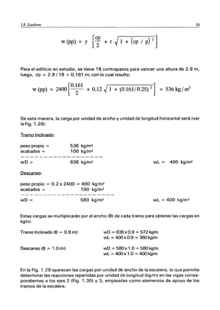 1.8. Escaleras 33
w (pp) = r [i + t ~ 1 + (cp / p) 2 ]
Para el edificio en estudio, se tiene 18 contrapasos para vencer una altura de 2.9 m,
luego, cp = 2.9/18 = 0.161 m; con lo cual resulta:
[
0.161 ]
w (pp) = 2400 -2- + 0.12 ~ 1 + (0.161/0.25) 2 = 536 kg/ ro
2
De esta manera, la carga por unidad de ancho y unidad de longitud horizontal será (ver
la Fig. 1.29):
Tramo Inclinado:
peso propio =
acabados =
wD =
Descanso:
536 kg/m2
100 kg/m2
636 kg/m2 wL = 400 kg/m2
peso propio = 0.2 x 2400 = 480 kg/m2
acabados = 100 kg/m2
wD = 580 kg/m2 wL = 400 kg/m2
Estas cargas se multiplicarán por el ancho (B) de cada tramo para obtener las cargas en
kg/m:
Tramo Inclinado (B = 0.9 m):
Descanso (B = 1.0 m):
wD = 636 x 0.9 = 572 kg/m
wL = 400 x 0.9 = 360 kg/m
wD = 580 x 1.0 = 580 kg/m
wL = 400 x 1.0 = 4OOkg/m
En la Fig. 1.29 aparecen las cargas por unidad de ancho de la escalera, lo que permite
determinar las reacciones repartidas por unidad de longitud (kg/m) en las vigas corres-
pondientes a los ejes 2 (Fig. 1.30) Y 3, empleadas como elementos de apoyo de los
tramos de la escalera.
 