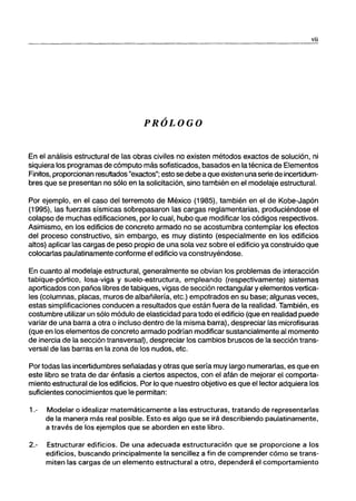 vü
PRÓLOGO
En el análisis estructural de las obras civiles no existen métodos exactos de solución, ni
siquiera los programas de cómputo más sofisticados, basados en la técnica de Elementos
Finitos, proporcionan resultados "exactos"; esto se debe a que existen una serie de incertidum-
bres que se presentan no sólo en la solicitación, sino también en el modelaje estructural.
Por ejemplo, en el caso del terremoto de México (1985), también en el de Kobe-Japón
(1995), las fuerzas sísmicas sobrepasaron las cargas reglamentarias, produciéndose el
colapso de muchas edificaciones, por lo cual, hubo que modificar los códigos respectivos.
Asimismo, en los edificios de concreto armado no se acostumbra contemplar los efectos
del proceso constructivo, sin embargo, es muy distinto (especialmente en los edificios
altos) aplicar las cargas de peso propio de una sola vez sobre el edificio ya construido que
colocarlas paulatinamente conforme el edificio va construyéndose.
En cuanto al modelaje estructural, generalmente se obvian los problemas de interacción
tabique-pórtico, losa-viga y suelo-estructura, empleando (respectivamente) sistemas
aporticados con paños libres de tabiques, vigas de sección rectangular y elementos vertica-
les (columnas, placas, muros de albañilería, etc.) empotrados en su base; algunas veces,
estas simplificaciones conducen a resultados que están fuera de la realidad. También, es
costumbre utilizar un sólo módulo de elasticidad para todo el edificio (que en realidad puede
variar de una barra a otra o incluso dentro de la misma barra), despreciar las microfisuras
(que en los elementos de concreto armado podrían modificar sustancialmente al momento
de inercia de la sección transversal), despreciar los cambios bruscos de la sección trans-
versal de las barras en la zona de los nudos, etc.
Por todas las incertidumbres señaladas y otras que sería muy largo numerarlas, es que en
este libro se trata de dar énfasis a ciertos aspectos, con el afán de mejorar el comporta-
miento estructural de los edificios. Por lo que nuestro objetivo es que el lector adquiera los
suficientes conocimientos que le permitan:
1.- Modelar o idealizar matemáticamente a las estructuras, tratando de representarlas
de la maner.a más real posible. Esto es algo que se irá describiendo paulatinamente,
a través de los ejemplos que se aborden en este libro.
2.- Estructurar edificios. De una adecuada estructuración que se proporcione a los
edificios, buscando principalmente la sencillez a fin de comprender cómo se trans-
miten las cargas de un elemento estructural a otro, dependerá el comportamiento
 