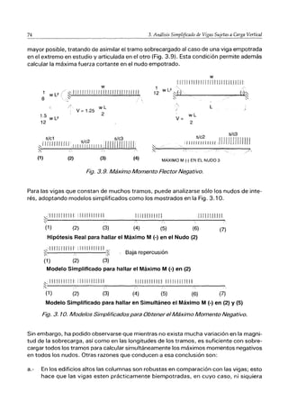 74 3. Análisis Simplificado de Vigas Sujetas a Carga Vertical
mayor posible, tratando de asimilar el tramo sobrecargado al caso de una viga empotrada
en el extremo en estudio y articulada en el otro (Fig. 3.9). Esta condición permite además
calcular la máxima fuerza cortante en el nudo empotrado.
1 W L2
8
1.5 W L2
12
w
~11¡¡I¡¡III¡¡¡¡¡¡¡I¡jl¡I¡¡I¡11
~ .
~ ,
/' wL
V = 1.25 2
s/c1 s/c3
,11 ¡j111 ¡J¡jj,I I II~/ICI~ II 1I 1, i 11111111 ¡¡¡ 11,
~ 6 A
w
11111II1I11 j1r11I1111I1 111111'
wL
V=
2
s/c2 s/c3
iJIIIIIIIJIIII,I¡llllrllllfIJ
(1) (2) (3) (4) MÁXIMO M (.) EN EL NUDO 3
Fig. 3.9. Máximo Momento Flector Negativo.
Para las vigas que constan de muchos tramos, puede analizarse sólo los nudos de inte-
rés, adoptando modelos simplificados como los mostrados en la Fig. 3.10.
:--;'11111111111 [11111111111
~! " .,
1[[IlIIII[ff, L1111 LlII J1.
/ /
(1) (2) (3) (4) (5) (6) (7)
Hipótesis Real para hallar el Máximo M (-) en el Nudo (2)
~,i[ 111 [1111 [1
i 1111 [1[[11[l' ,~
~, 1 ~ Baja repercusión
(1) (2) (3)
Modelo Simplificado para hallar el Máximo M (-) en (2)
:--..: / /
~,IIII[[IIII1: [1[11[[11[11 [11111111 [[ [i [I[ 1111111 [[i
(1) (2) (3) (4) (5) (6) (7)
Modelo Simplificado para hallar en Simultáneo el Máximo M (-) en (2) y (5)
Fig. 3. 10. Modelos Simplificados para Obtener elMáximo Momento Negativo.
Sin embargo, ha podido observarse que mientras no exista mucha variación en la magni-
tud de la sobrecarga, así como en las longitudes de los tramos, es suficiente con sobre-
cargar todos los tramos para calcular simultáneamente los máximos momentos negativos
en todos los nudos. Otras razones que conducen a esa conclusión son:
a.- En los edificios altos las columnas son robustas en comparación con las vigas; esto
hace que las vigas esten prácticamente biempotradas, en cuyo caso, ni siquiera
 