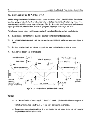78 3. Análisis Simplificado de Vigas Sujetas a Carga Vertical
3.3. Coeficientes de la Norma E-060
Tanto el reglamento norteamericano ACI como la Norma E-060, proporcionan unos coefi-
cientes que permiten hallar los máximos valores de los momentos flectores y de las fuer-
zas cortantes reducidos a la cara del apoyo (Fig. 3.14); estos coeficientes se aplican para
vigas y losas unidireccionales (macizas y aligeradas) sujetas a carga vertical.
Para hacer uso de estos coeficientes, deberá cumplirse las siguientes condiciones:
1.- Existen dos o más tramos sujetos a carga uniformemente repartida.
2.- La diferencia entre las luces de los tramos adyacentes debe ser menor o igual a
20%.
3.- La sobrecarga debe ser menor o igual que tres veces la carga permanente.
4.- Las barras deben ser prismáticas.
Más de 2 tramos: 1 w L2
10
Dos tramos: i wl2
9
TRAMO INTERIOR
~- WL2 (más de 2 tramos)
10
_L w l2 (2 tramos) 1 L2
i wL2
9 -w
8::' */1
k~E: 11
16
~OEXTERIi1
24
TRAMO EXTERIOR
muro de
ladrillo o
viga sobre viga
(apoyo discontinuo)
1.15wL
2 t
i l' 16 14
I 1.15wL
~_ L = luz IibreJ t --2-'-
Fig. 3. 14. Coeficientes de la Norma E-OBo.
W L2
apoyo
continuo
- Si ~ k columnas > 8 ~ k vigas, usar 1/12 w L2
para los momentos negativos
- Para los momentos positivos: L = luz libre del tramo en análisis.
- Para los momentos negativos: L = promedio de las luces libres de los tramos
adyacentes al nudo en estudio.
 