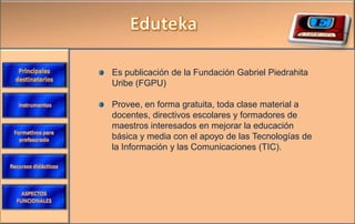 Es publicación de la Fundación Gabriel Piedrahita
Uribe (FGPU)

Provee, en forma gratuita, toda clase material a
docentes, directivos escolares y formadores de
maestros interesados en mejorar la educación
básica y media con el apoyo de las Tecnologías de
la Información y las Comunicaciones (TIC).
 