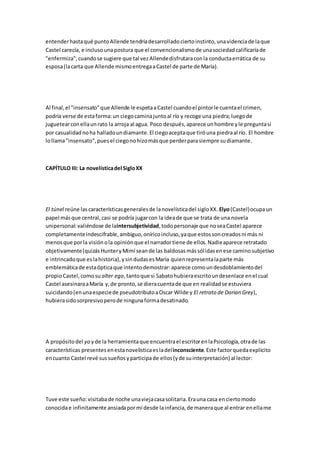 entenderhastaqué puntoAllende tendríadesarrolladociertoinstinto,unavidenciade laque
Castel carecía, e inclusounapostura que el convencionalismode unasociedadcalificaríade
"enfermiza",cuandose sugiere que tal vezAllendedisfrutaraconla conductaerrática de su
esposa(lacarta que Allende mismoentregaaCastel de parte de María).
Al final,el "insensato"que Allende le espetaaCastel cuandoel pintorle cuentael crimen,
podría verse de estaforma:un ciegocaminajuntoal río y recoge una piedra;luegode
juguetearconellaunrato la arroja al agua. Poco después,aparece unhombre yle preguntasi
por casualidadnoha halladoundiamante.El ciegoaceptaque tiróuna piedraal río. El hombre
lollama"insensato",puesel ciegonohizomásque perderparasiempre sudiamante.
CAPÍTULO III: La novelísticadel SigloXX
El túnel reúne las característicasgeneralesde lanovelísticadel sigloXX. Elyo(Castel)ocupaun
papel másque central,casi se podría jugarcon la ideade que se trata de una novela
unipersonal:valiéndose de laintersubjetividad,todopersonaje que noseaCastel aparece
completamenteindescifrable,ambiguo,oníricoincluso,yaque estossoncreadosni más ni
menosque porla visiónola opiniónque el narradortiene de ellos.Nadieaparece retratado
objetivamente(quizásHunteryMimí seande las baldosasmássólidasenese caminosubjetivo
e intrincadoque eslahistoria),ysindudasesMaría quienrepresentalaparte más
emblemáticade estaópticaque intentodemostrar:aparece comoundesdoblamientodel
propioCastel,comosu alter ego,tantoque si Sabatohubieraescritoundesenlace enel cual
Castel asesinaraaMaría y,de pronto,se dieracuentade que en realidadse estuviera
suicidando(enunaespeciede pseudotributoaOscar Wilde y El retrato de Dorian Grey),
hubierasidosorpresivoperode ningunaformadesatinado.
A propósitodel yo yde la herramientaque encuentrael escritorenlaPsicología,otrade las
características presentesenestanovelísticaesladelinconsciente.Este factorquedaexplícito
encuanto Castel revé sussueñosyparticipade ellos(yde suinterpretación) al lector:
Tuve este sueño:visitabade noche unaviejacasasolitaria.Erauna casa enciertomodo
conocidae infinitamente ansiadapormí desde lainfancia,de maneraque al entrar enellame
 