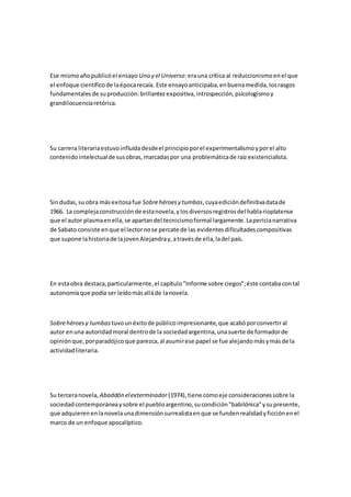Ese mismoañopublicóel ensayo Uno y el Universo:erauna crítica al reduccionismoenel que
el enfoque científicode laépocarecaía. Este ensayoanticipaba,enbuenamedida,losrasgos
fundamentales de suproducción:brillantezexpositiva,introspección,psicologismoy
grandilocuenciaretórica.
Su carrera literariaestuvoinfluidadesdeel principioporel experimentalismoyporel alto
contenidointelectualde susobras,marcadaspor una problemáticade raízexistencialista.
Sindudas,su obra másexitosafue Sobrehéroesy tumbas,cuyaedicióndefinitivadatade
1966. La complejaconstrucciónde estanovela,ylosdiversosregistrosdel hablarioplatense
que el autor plasmaenella,se apartandel tecnicismoformal largamente.Lapericianarrativa
de Sabato consiste enque el lectornose percate de las evidentesdificultadescompositivas
que supone lahistoriade lajovenAlejandray,atravésde ella,ladel país.
En estaobra destaca,particularmente,el capítulo"Informe sobre ciegos";éste contabacontal
autonomíaque podía ser leídomásalláde lanovela.
Sobrehéroesy tumbas tuvounéxitode públicoimpresionante,que acabóporconvertiral
autor enuna autoridadmoral dentrode la sociedadargentina,unasuerte de formadorde
opiniónque,porparadójicoque parezca,al asumirese papel se fue alejandomásymásde la
actividadliteraria.
Su terceranovela, Abaddón elexterminador(1974),tiene comoeje consideracionessobre la
sociedadcontemporáneaysobre el puebloargentino,sucondición"babilónica"ysupresente,
que adquierenenlanovelaunadimensiónsurrealistaenque se fundenrealidadyficciónenel
marco de un enfoque apocalíptico.
 