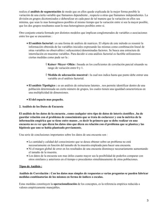 realiza el análisis de segmentación de modo que en ellos quede explicada de la mejor forma posible la
variación de una cierta variable que llamamos dependiente , respecto a otras que llamamos independientes. La
división en grupos dicotomizados e deberalizar en cada paso de tal manera que la variación en ellos sea
mínima, que sean lo mas homogéneos posibles al mismo tiempo que la variación entre si sea la mayor posible,
que los dos grupos resultantes sean lo mas heterogéneos posibles entre si.

Otro conjunto estaría formado por distintos modelos que implican conglomerados de variables o asociaciones
entre los que se encuentran :

      • El análisis factorial : es una forma de análisis de matrices. El objeto de este método es resumir la
        información obtenida de las variables iniciales expresando las mismas como combinación lineal de
        otras variables no observables ( subyacentes) denominadas factores. Se busca una estructura de
        interrelación en muestras variables. Para decidir si esta análisis factorial es factible utilizaremos
        ciertas medidas como pude ser la :

                      ◊ Kaiser−Meyer−Olkin : basada en los coeficientes de correlación parcial situando su
                        rango de variación entre 0 y 1.

                      ◊ Medida de adecuación muestral : la cual nos indica hasta que punto debe entrar una
                        variable en el análisis factorial.

      • El análisis Tipológico : es un análisis de estructuras latentes , nos permite identificar dentro de una
        población determinada un cierto número de grupos, los cuales tienen una igualdad características en
        una multiplicidad de dimensiones.

      • El del espacio mas pequeño.

2. Análisis de los Datos de Encuesta

El análisis de los datos de la encuesta , como cualquier otro tipo de datos de interés científico , ha de
guardar relación con el problema de conocimiento que se trata de esclarecer y con la métrica de la
información empírica que se tiene entre manos , es decir lo primero que se debe realizar en una
encuesta no es ver que dicen los datos sino que dicen en relación con el problema que se plantea y las
hipótesis que uno se había planteado previamente.

Una serie de conclusiones importantes sobre los datos de una encuesta son :

      • La cantidad y calidad del conocimiento que se desea obtener sobre un problema no está
        necesariamente en función del tamaño de la muestra empleada para hacer una encuesta.
      • Ni el margen global de error en los resultados de una encuesta disminuye necesariamente aumentando
        el tamaño de la muestra.
      • Los datos de la encuesta son mas útiles cuanto mayor sea la posibilidad de poderlos comparar con
        otros similares y anteriores en el tiempo o procedentes simultáneamente de otras poblaciones.

Tipos de Análisis :

Análisis de Correlación : Con los datos mas simples de respuestas a varias preguntas se pueden fabricar
medidas combinatorias de los mismos en forma de índices o escalas.

Estas medidas constituyen la operacionalización de los conceptos, es la referencia empírica reducida a
valores empíricamente manejables.



                                                                                                                  3
 